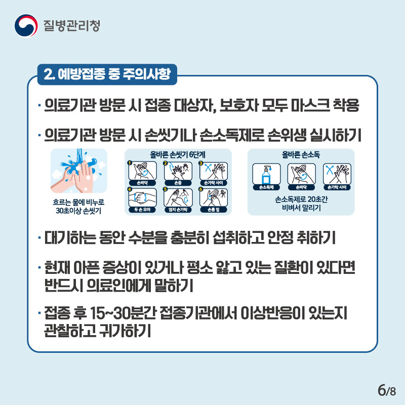 2. 예방접종 중 주의사항 의료기관 방문 시 접종 대상자, 보호자 모두 마스크 착용 의교기관 방문 시 손씻기나 손소독제로 손위생 실시하기 대기하는 동안 수분을 충분히 섭취하고 안정 취하기 현재 아픈 증상이 있어가 평소 앓고 있는 질환이 있다면 반드시 의료인에게 말하기 접종 후 15~30분간 접종기관에서 이상반응이 있는지 관찰하고 귀가하기