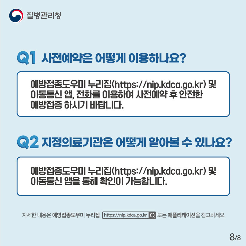 Q1. 사전예약은 어떻게 이용하나요? 예방접종도우미 누리집 및 이동통신 앱, 전화를 이용하여 사전예약 후 안전한 예방접종 하시기 바랍니다. Q2. 지정의료기관은 어떻게 알아볼 수 있나요? 예방접종도우미 누리집 및 이동통신 앱을 통해 확인이 가능합니다. 자세한 내용은 예방접종도우미 누리집 또는 애플리케이션을 참고하세요.