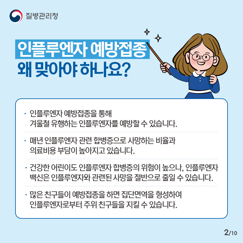 인플루엔자 예방접종 왜 맞아야 하나요?- 인플루엔자 예방접종을 통해 겨울철 유행하는 인플루엔자를 예방할 수 있습니다.- 매년 인플루엔자 관련 합병증으로 사망하는 비율과 의료비용 부담이 높아지고 있습니다.- 건강한 어린이도 인플루엔자 합병증의 위험이 높으나, 인플루엔자 백신은 인플루엔자와 관련된 사망을 절반으로 줄일 수 있습니다. - 많은 친구들이 예방접종을 하면 집단면역을 형성하여 인플루엔자로부터 주위 친구들을 지킬 수 있습니다.