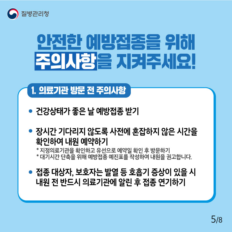 안전한 예방접종을 위해 주의사항을 지켜주세요! 1. 의료기관 방문 전 주의사항 - 건강상태가 좋은 날 예방접종 받기 - 장시간 기다리지 않도록 사전에 혼잡하지 않은 시간을 확인하여 내원 예약하기 * 지정의료기관을 확인하고 유선으로 예약일 확인 후 방문하기 * 대기시간 단축을 위해 예방접종 예진표를 작성하여 내원을 권고합니다. - 접종 대상자, 보호자는 발열 등 호흡기 증상이 있을 시 내원 전 반드시 의료기관에 알린 후 접종 연기하기