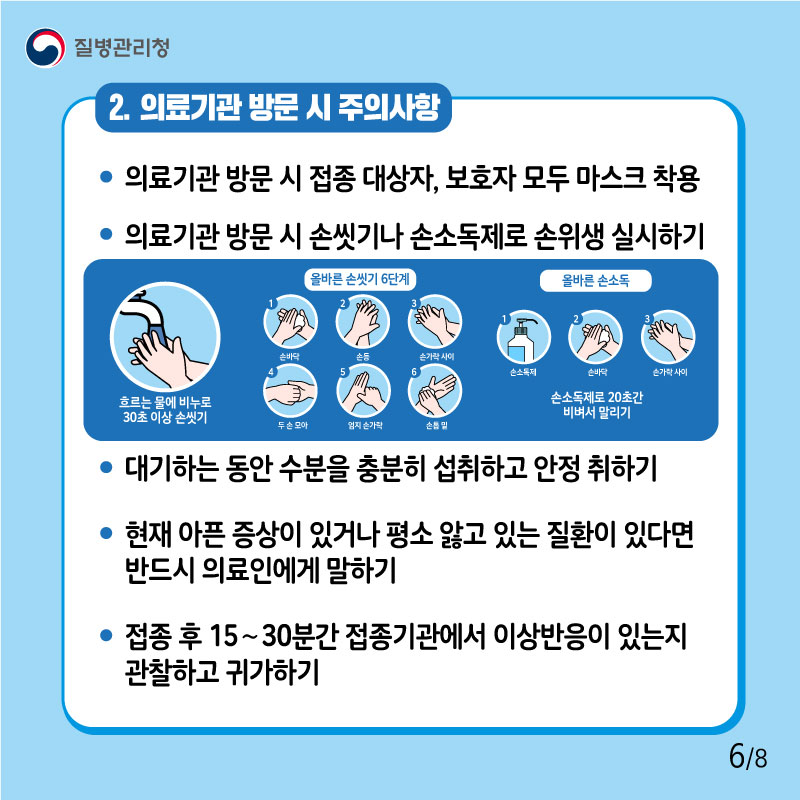 2. 의료기관 방문 시 주의사항 - 의료기관 방문 시 접종 대상자, 보호자 모두 마스크 착용 - 의료기관 방문 시 손씻기나 손소독제로 손위생 실시하기 - 대기하는 동안 수분을 충분히 섭취하고 안정 취하기 - 현재 아픈 증상이 있거나 평소 앓고 있는 질환이 있다면 반드시 의료인에게 말하기 - 접종 후 15∼30분간 접종기관에서 이상반응이 있는지 관찰하고 귀가하기