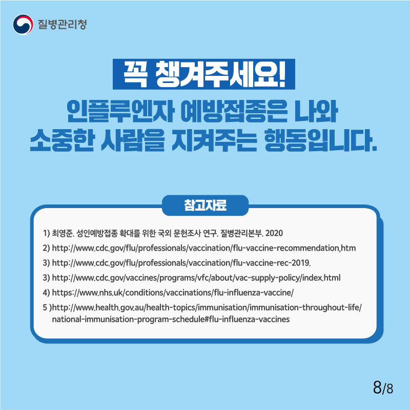 꼭 챙겨주세요! 인플루엔자 예방접종은 나와 소중한 사람을 지켜주는 행동입니다. 참고자료 1) 최영준. 성인예방접종 확대를 위한 국외 문헌조사 연구. 질병관리본부. 2020  2) http://www.cdc.gov/flu/professionals/vaccination/flu-vaccine-recommendation,htm 3) http://www.cdc.gov/flu/professionals/vaccination/flu-vaccine-rec-2019. 3) http://www.cdc.gov/vaccines/programs/vfc/about/vac-supply-policy/index.html 4) https://www.nhs.uk/conditions/vaccinations/flu-influenza-vaccine/ 5 )http://www.health.gov.au/health-topics/immunisation/immunisation-throughout-life/national-immunisation-program-schedule#flu-influenza-vaccines 