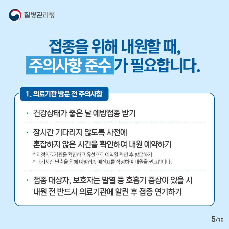 접종을 위해 내원할 때, 주의사항 준수가 필요합니다. 1. 의료기관 방문 전 주의사항 - 건강상태가 좋은 날 예방접종 받기 - 장시간 기다리지 않도록 사전에 혼잡하지 않은 시간을 확인하여 내원 예약하기 * 지정의료기관을 확인하고 유선으로 예약일 확인 후 방문하기 * 대기시간 단축을 위해 예방접종 예진표를 작성하여 내원을 권고합니다. - 접종 대상자, 보호자는 발열 등 호흡기 증상이 있을 시 내원 전 반드시 의료기관에 알린 후 접종 연기하기