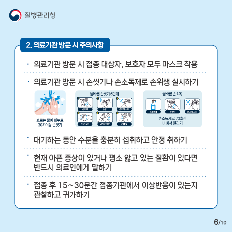 2. 의료기관 방문 시 주의사항 - 의료기관 방문 시 접종 대상자, 보호자 모두 마스크 착용 - 의료기관 방문 시 손씻기나 손소독제로 손위생 실시하기 - 대기하는 동안 수분을 충분히 섭취하고 안정 취하기 - 현재 아픈 증상이 있거나 평소 앓고 있는 질환이 있다면 반드시 의료인에게 말하기 - 접종 후 15∼30분간 접종기관에서 이상반응이 있는지 관찰하고 귀가하기 