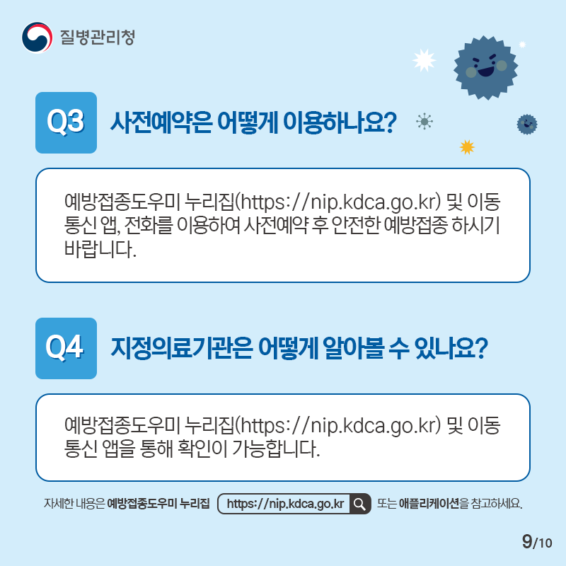 Q3. 사전예약은 어떻게 이용하나요? - 예방접종도우미 누리집(https://nip.kdca.go.kr) 및 이동통신 앱, 전화를 이용하여 사전예약 후 안전한 예방접종 하시기 바랍니다. Q4. 지정의료기관은 어떻게 알아볼 수 있나요? - 예방접종도우미 누리집(https://nip.kdca.go.kr) 및 이동통신 앱을 통해 확인이 가능합니다. 자세한 내용은 예방접종도우미 누리집 https://nip.kdca.go.kr 또는 애플리케이션을 참고하세요.