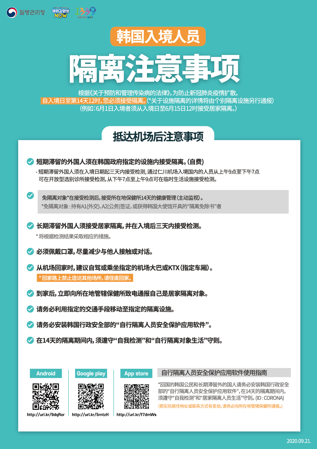 For Entrants to Korea Instructions for Quarantine Subjects April 6. 2020. 1. You should go into quarantine for 14 days following entry to prevent infection with COVID-19 in accordance with the Quarantine Act and the Infectious Disease Control and Prevention Act. 2. Foreign nationals for short-term stay should go into isolation at a facility designated by the Korean government at their own expense and foreigners who are long-term should go into self-quarantine in their homes. Note that those exempted from quarantine among short-term foreigners should undergo the diagnostic tests and be under active surveillance in which designated public officials check on their health conditions for 14 days. *Exempted from isolation: Entrants acquiring pre-approved waiver through the Ministry of Foreign Affairs - Those holding A1 (Diplomat), A2 (Government official), or A3 (Agreement) visa or acquiring “self-quarantine exemption document” in advance of entry issued by the Korean Embassy 3. You must wear a facemask all the time and minimize contact or conversation with others right after arriving at airport.4. The diagnostic tests will be conducted on symptomatic arrivals identified at the quarantine stage and foreigners arriving from Europe, including even asymptomatic ones. The following measures will be taken according to the test results. 5. Asymptomatic entrants from all parts of the world except for Europe should undergo the diagnostic tests when any symptom appears while being quarantined in homes or facilities. 6. When heading to home from airport, using your private car is recommended. If it is not available, you should use specially designated airport limousine bus or KTX (designated cars). You should directly go home and dropping by other places is not allowed. Right after arriving home, quarantine subjects should dial to local health centers and inform them you are under quarantine. 7. Those under facility isolation should move to the designated quarantine facilities by specially designated cars. 8. Self-quarantine subjects are mandated to install the “self-quarantine safety protection app” developed by the Ministry of the Interior and Safety, and follow self-diagnosis and self-quarantine rules for 14 days. <Guideline for Quarantine Subjects> ◇ Guideline for Quarantine Subjects - Refrain from going out of the isolation place to prevent infection from spreading - Self-quarantine subjects should stay in a separate place and common rooms are frequently ventilated - If it is not possible to stay alone in a separate place, ask help from local health centers - In case outing is necessary, such as medical appointment, make sure you contact to local health center first - Avoid sharing your personal items (personal towels, eating utensils, cell phones, etc.) with your family members or housemates - In case of symptoms such as fever, cough, respiratory difficulties, immediately report to the local health center ◇ Guideline for Families and Housemates of Quarantine Subjects - Family members or housemates refrain from contact with self-quarantine subject as much as possible - When contact with the subject is unavoidable, wear a facemask and maintain a 2-meter distance - Closely monitor health condition of self-quarantine subject - Frequently clean commonly touched surfaces including tabletops, door knobs, bathroom fixtures, keyboards, and etc. - If your work involves coming into contact with many people or if you work in a publicly used venue (including but not limited to school, private classes, preschool, kindergarten, social welfare facility, postpartum care center, and healthcare institution), you need to limit or reduce your work capacity as best as possible to minimize contact until the end of the quarantine period. 9. If you do not fully comply with those stated above, you will face up to 1 year in prison or a 10-million won fine in accordance with the relevant laws. In case the infectious disease spreads or additional infection control measure is implemented including facility closure due to violation of the regulations, such violators may be subject to claims for damages. Also, they could face cancellation of visa (residency status), deportation, or ban on reentry into Korea, etc. <Personal Hygiene> - Wash your hands thoroughly with soap and running water for over 30 seconds - Cover your nose and mouth using your upper sleeves when coughing - Do not touch your eyes, nose, or mouth with unwashed hands - Frequently ventilate your rooms - Wear a mask in case any symptom appears including fever, or respiratory symptom, or you visit a medical institution <Usage of self-quarantine safety protection app> *Self-quarantine subjects among entrants from abroad are mandated to install the “self-quarantine safety protection app” developed by the Ministry of the Interior and Safety, and follow self-diagnosis and self-quarantine rules for 14 days. (ID : CORONA)