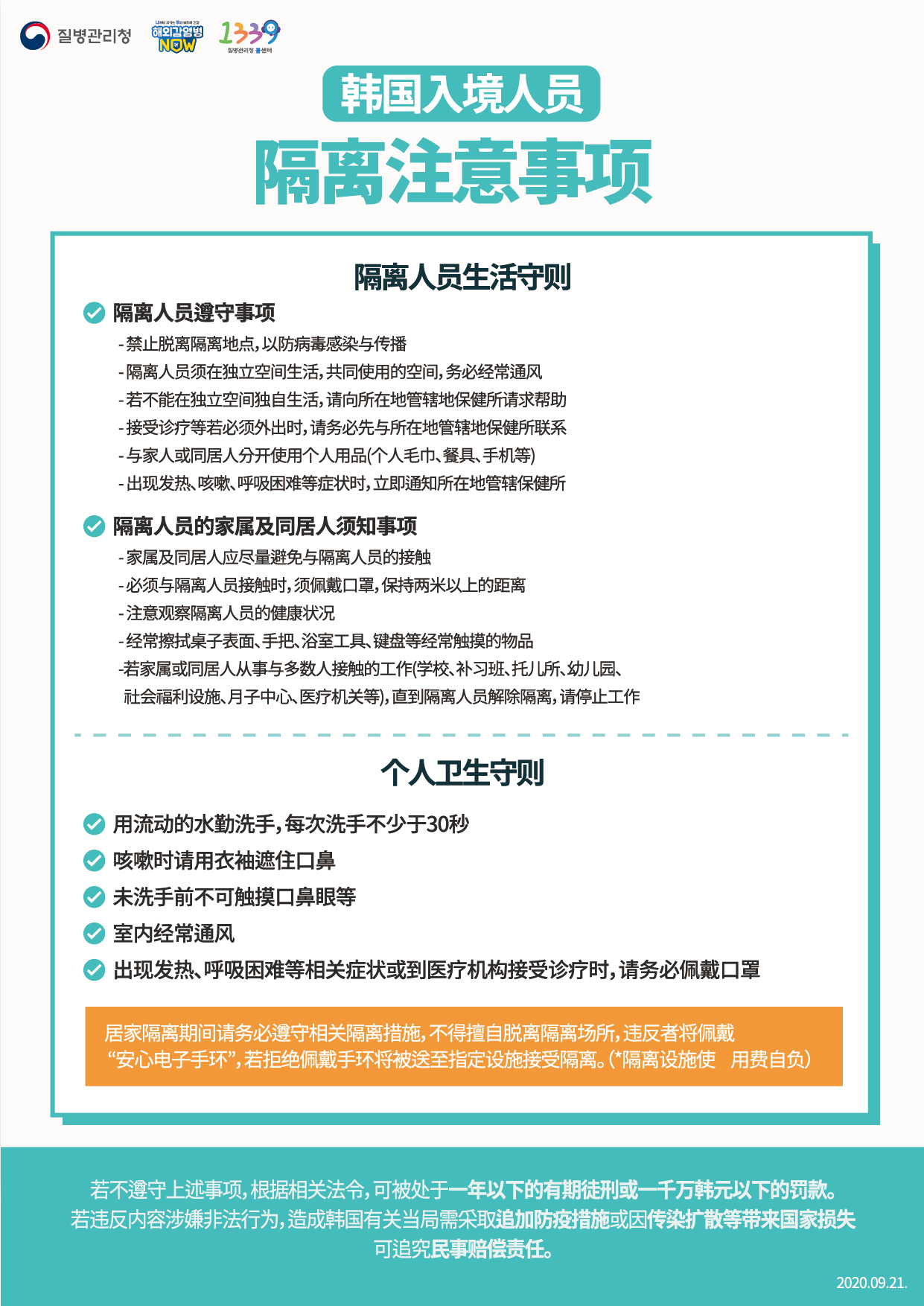 For Entrants to Korea Instructions for Quarantine Subjects April 6. 2020. 1. You should go into quarantine for 14 days following entry to prevent infection with COVID-19 in accordance with the Quarantine Act and the Infectious Disease Control and Prevention Act. 2. Foreign nationals for short-term stay should go into isolation at a facility designated by the Korean government at their own expense and foreigners who are long-term should go into self-quarantine in their homes. Note that those exempted from quarantine among short-term foreigners should undergo the diagnostic tests and be under active surveillance in which designated public officials check on their health conditions for 14 days. *Exempted from isolation: Entrants acquiring pre-approved waiver through the Ministry of Foreign Affairs - Those holding A1 (Diplomat), A2 (Government official), or A3 (Agreement) visa or acquiring “self-quarantine exemption document” in advance of entry issued by the Korean Embassy 3. You must wear a facemask all the time and minimize contact or conversation with others right after arriving at airport.4. The diagnostic tests will be conducted on symptomatic arrivals identified at the quarantine stage and foreigners arriving from Europe, including even asymptomatic ones. The following measures will be taken according to the test results. 5. Asymptomatic entrants from all parts of the world except for Europe should undergo the diagnostic tests when any symptom appears while being quarantined in homes or facilities. 6. When heading to home from airport, using your private car is recommended. If it is not available, you should use specially designated airport limousine bus or KTX (designated cars). You should directly go home and dropping by other places is not allowed. Right after arriving home, quarantine subjects should dial to local health centers and inform them you are under quarantine. 7. Those under facility isolation should move to the designated quarantine facilities by specially designated cars. 8. Self-quarantine subjects are mandated to install the “self-quarantine safety protection app” developed by the Ministry of the Interior and Safety, and follow self-diagnosis and self-quarantine rules for 14 days. <Guideline for Quarantine Subjects> ◇ Guideline for Quarantine Subjects - Refrain from going out of the isolation place to prevent infection from spreading - Self-quarantine subjects should stay in a separate place and common rooms are frequently ventilated - If it is not possible to stay alone in a separate place, ask help from local health centers - In case outing is necessary, such as medical appointment, make sure you contact to local health center first - Avoid sharing your personal items (personal towels, eating utensils, cell phones, etc.) with your family members or housemates - In case of symptoms such as fever, cough, respiratory difficulties, immediately report to the local health center ◇ Guideline for Families and Housemates of Quarantine Subjects - Family members or housemates refrain from contact with self-quarantine subject as much as possible - When contact with the subject is unavoidable, wear a facemask and maintain a 2-meter distance - Closely monitor health condition of self-quarantine subject - Frequently clean commonly touched surfaces including tabletops, door knobs, bathroom fixtures, keyboards, and etc. - If your work involves coming into contact with many people or if you work in a publicly used venue (including but not limited to school, private classes, preschool, kindergarten, social welfare facility, postpartum care center, and healthcare institution), you need to limit or reduce your work capacity as best as possible to minimize contact until the end of the quarantine period. 9. If you do not fully comply with those stated above, you will face up to 1 year in prison or a 10-million won fine in accordance with the relevant laws. In case the infectious disease spreads or additional infection control measure is implemented including facility closure due to violation of the regulations, such violators may be subject to claims for damages. Also, they could face cancellation of visa (residency status), deportation, or ban on reentry into Korea, etc. <Personal Hygiene> - Wash your hands thoroughly with soap and running water for over 30 seconds - Cover your nose and mouth using your upper sleeves when coughing - Do not touch your eyes, nose, or mouth with unwashed hands - Frequently ventilate your rooms - Wear a mask in case any symptom appears including fever, or respiratory symptom, or you visit a medical institution <Usage of self-quarantine safety protection app> *Self-quarantine subjects among entrants from abroad are mandated to install the “self-quarantine safety protection app” developed by the Ministry of the Interior and Safety, and follow self-diagnosis and self-quarantine rules for 14 days. (ID : CORONA)