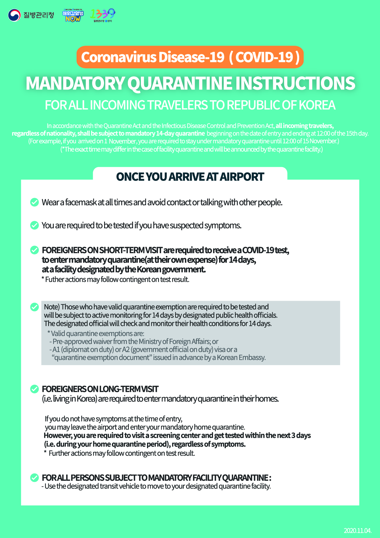 For Entrants to Korea Instructions for Quarantine Subjects April 6. 2020. 1. You should go into quarantine for 14 days following entry to prevent infection with COVID-19 in accordance with the Quarantine Act and the Infectious Disease Control and Prevention Act. 2. Foreign nationals for short-term stay should go into isolation at a facility designated by the Korean government at their own expense and foreigners who are long-term should go into self-quarantine in their homes. Note that those exempted from quarantine among short-term foreigners should undergo the diagnostic tests and be under active surveillance in which designated public officials check on their health conditions for 14 days. *Exempted from isolation: Entrants acquiring pre-approved waiver through the Ministry of Foreign Affairs - Those holding A1 (Diplomat), A2 (Government official), or A3 (Agreement) visa or acquiring “self-quarantine exemption document” in advance of entry issued by the Korean Embassy 3. You must wear a facemask all the time and minimize contact or conversation with others right after arriving at airport.4. The diagnostic tests will be conducted on symptomatic arrivals identified at the quarantine stage and foreigners arriving from Europe, including even asymptomatic ones. The following measures will be taken according to the test results. 5. Asymptomatic entrants from all parts of the world except for Europe should undergo the diagnostic tests when any symptom appears while being quarantined in homes or facilities. 6. When heading to home from airport, using your private car is recommended. If it is not available, you should use specially designated airport limousine bus or KTX (designated cars). You should directly go home and dropping by other places is not allowed. Right after arriving home, quarantine subjects should dial to local health centers and inform them you are under quarantine. 7. Those under facility isolation should move to the designated quarantine facilities by specially designated cars. 8. Self-quarantine subjects are mandated to install the “self-quarantine safety protection app” developed by the Ministry of the Interior and Safety, and follow self-diagnosis and self-quarantine rules for 14 days. <Guideline for Quarantine Subjects> ◇ Guideline for Quarantine Subjects - Refrain from going out of the isolation place to prevent infection from spreading - Self-quarantine subjects should stay in a separate place and common rooms are frequently ventilated - If it is not possible to stay alone in a separate place, ask help from local health centers - In case outing is necessary, such as medical appointment, make sure you contact to local health center first - Avoid sharing your personal items (personal towels, eating utensils, cell phones, etc.) with your family members or housemates - In case of symptoms such as fever, cough, respiratory difficulties, immediately report to the local health center ◇ Guideline for Families and Housemates of Quarantine Subjects - Family members or housemates refrain from contact with self-quarantine subject as much as possible - When contact with the subject is unavoidable, wear a facemask and maintain a 2-meter distance - Closely monitor health condition of self-quarantine subject - Frequently clean commonly touched surfaces including tabletops, door knobs, bathroom fixtures, keyboards, and etc. - If your work involves coming into contact with many people or if you work in a publicly used venue (including but not limited to school, private classes, preschool, kindergarten, social welfare facility, postpartum care center, and healthcare institution), you need to limit or reduce your work capacity as best as possible to minimize contact until the end of the quarantine period. 9. If you do not fully comply with those stated above, you will face up to 1 year in prison or a 10-million won fine in accordance with the relevant laws. In case the infectious disease spreads or additional infection control measure is implemented including facility closure due to violation of the regulations, such violators may be subject to claims for damages. Also, they could face cancellation of visa (residency status), deportation, or ban on reentry into Korea, etc. <Personal Hygiene> - Wash your hands thoroughly with soap and running water for over 30 seconds - Cover your nose and mouth using your upper sleeves when coughing - Do not touch your eyes, nose, or mouth with unwashed hands - Frequently ventilate your rooms - Wear a mask in case any symptom appears including fever, or respiratory symptom, or you visit a medical institution <Usage of self-quarantine safety protection app> *Self-quarantine subjects among entrants from abroad are mandated to install the “self-quarantine safety protection app” developed by the Ministry of the Interior and Safety, and follow self-diagnosis and self-quarantine rules for 14 days. (ID : CORONA)