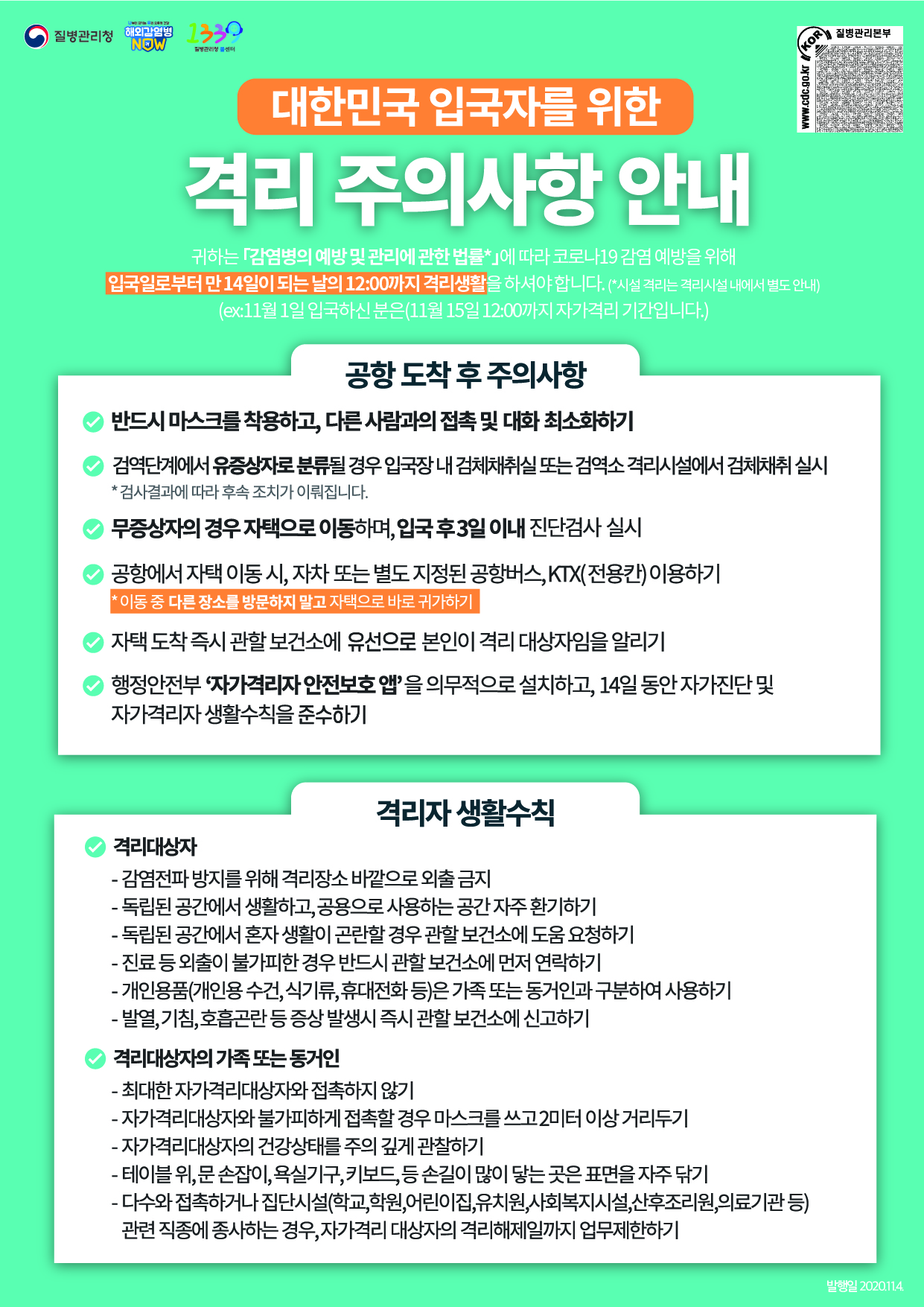 대한민국 입국자를 위한 격리 주의사항 안내 1. 귀하는 「검역법」, 「감염병의 예방 및 관리에 관한 법률」에 따라 코로나19 감염 예방을 위해 입국일 다음날로부터 14일 동안 격리생활을 하셔야 합니다. 공항 도착 후 주의사항 2. 공항 도착 직후부터 반드시 마스크를 착용하고 다른 사람과의 접촉이나 대화를 최소화하여야 합니다. 3. 공항 도착 이후 검역 절차에서 유증상자로 분류될 경우 유증상자용 개방형 선별진료소에서 검체채취를 실시하며, 그 검사결과에 따라 조치됩니다. 4. 무증상자는 별도 진단검사 없이 자택으로 이동하며, 입국 후 3일 이내(유럽발 입국자) 또는 증상 발현시(기타 국가발 입국자) 진단검사를 실시합니다. 5. 공항에서 자택 이동 시에는 자가용 이용을 권장하며, 자가용 이용이 어려운 경우 별도 지정된 공항버스나 KTX(전용칸)으로 이동합니다. 이동 도중에 다른 장소를 들르지 말고 자택으로 바로 가셔야 합니다. 6. 자택 도착 즉시 관할 보건소에 전화로 본인이 격리 대상자임을 알리셔야 합니다. 7. 반드시 행정안전부 “자가격리자 안전보호 앱”을 의무적으로 설치하고, 14일 동안 자가진단 및 자가격리자 생활수칙을 준수하여야 합니다. 격리자 생활수칙 ◇ 격리 대상자 준수사항 - 감염전파 방지를 위해 격리장소 바깥으로 외출 금지 - 자가격리 대상자는 독립된 공간에서 생활하고, 공용으로 사용하는 공간은 자주 환기하기 - 독립된 공간에서 혼자 생활이 곤란할 경우 관할 보건소에 도움 요청 - 진료 등 외출이 불가피한 경우 반드시 관할 보건소에 먼저 연락 - 개인용품(개인용 수건, 식기류, 휴대전화 등)은 가족 또는 동거인과 구분하여 사용 - 발열, 기침, 호흡곤란 등 증상 발생시 즉시 관할 보건소에 신고 ◇ 격리 대상자의 가족 또는 동거인 준수사항 - 가족 또는 동거인은 최대한 자가격리 대상자와 접촉하지 않기 - 자가격리 대상자와 불가피하게 접촉할 경우 마스크를 쓰고 2미터이상의 거리두기 - 자가격리 대상자의 건강상태를 주의깊게 관찰하기 - 테이블 위, 문 손잡이, 욕실기구, 키보드, 등 손길이 많이 닿는 곳은 표면을 자주 닦기 - 다수와 접촉하거나 집단시설(학교,학원,어린이집,유치원,사회복지시설,산후조리원,의료기관 등)관련 직종에 종사하는 경우, 자가격리 대상자의 격리해제일까지 업무제한하기 대한민국 입국자를 위한 격리 주의사항 안내 개인 위생수칙 흐르는 물에 비누로 30초 이상 꼼꼼하게 손씻기 기침 시 옷소매로 입과 코 가리기 씻지 않은 손으로 눈, 코, 입을 만지지 않기 실내 환기 주기적으로 하기 발열, 호흡기 등 유증상 시 또는 의료기관 방문 시 마스크 착용하기 자가격리자 안전보호 앱 활용 안내 *입국하신 내국인과 장기체류 외국인은 반드시 행정안전부 자가격리자 안전보호 앱을 의무적으로 설치하고, 14일 동안 자가진단 및 자가격리자 생활수칙을 준수하여야 합니다. (실거주지 주소 또는 연락처 등이 변ㄱ녕되는 경우, 반드시 관할 보건소에 신고하여야 합니다.) 안드로이드 http://url.kr/9dqRor 구글 플레이 http://url.kr/5rntzH 앱 스토어 http://url.kr/f7dmWs ID:CORONA 다운로드: 스토어에서 자가격리자 검색 *안드로이드(플레이스토어), 아이폰(앱스토어) 자가격리 중 격리 장소의 ㅁ두ㅏㄴ이탈 등 격리조치에 따르지 않을 경우 손목 안심밴드를 착용하여야 하며, 이를 거부할 경우 시설격리 조치됩니다.(시설이용 비용을 자부담할 수 있음) 위의 사항을 제대로 준수하지 않을 경우 관련 법령에 따라 1년 이하의 징역 또는 1천만원 이하의 벌금 부과 되며, 준수사항 위반사실이 불법행위에 해당하여 추가적인 방역조치 및 감염 확산 등에 따른 국가의 손해를 유발할 경우 민사상 손해배상 책임을 부담할 수 있습니다. 2020.8.31.