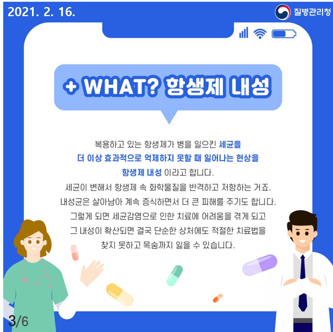 복용하고 있는 항생제가 병을 일으킨 세균을 더 이상 효과적으로 억제하지 못할 때 일어나는 현상을 항생제 내성이라고 합니다. 세균이 변해서 항생제 속 화학물질을 반격하고 저항하는 거죠. 내성균은 살아남아 계속 증식하면서 더 큰 피해를 주기도 합니다. 그렇게 되면 세균감염으로 인한 치료에 어려움을 겪게 되고 그 내성이 확산되면 결국 단순한 상처에도 적절한 치료법을 찾지못하고 목숨까지 잃을 수 있습니다.