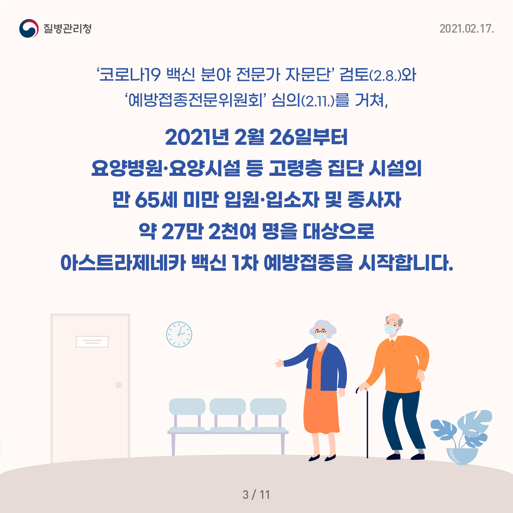 '코로나19 백신 분야 전문가 자문단’검토(2.8.)와 ‘예방접종전문위원회’심의(2.11.)를 거쳐, 2021년 2월 26일부터 요양병원·요양시설 등 고령층 집단 시설의 만 65세 미만 입원·입소자 및 종사자 약 27만 2천여 명을 대상으로 아스트라제네카 백신 1차 예방접종을 시작합니다.