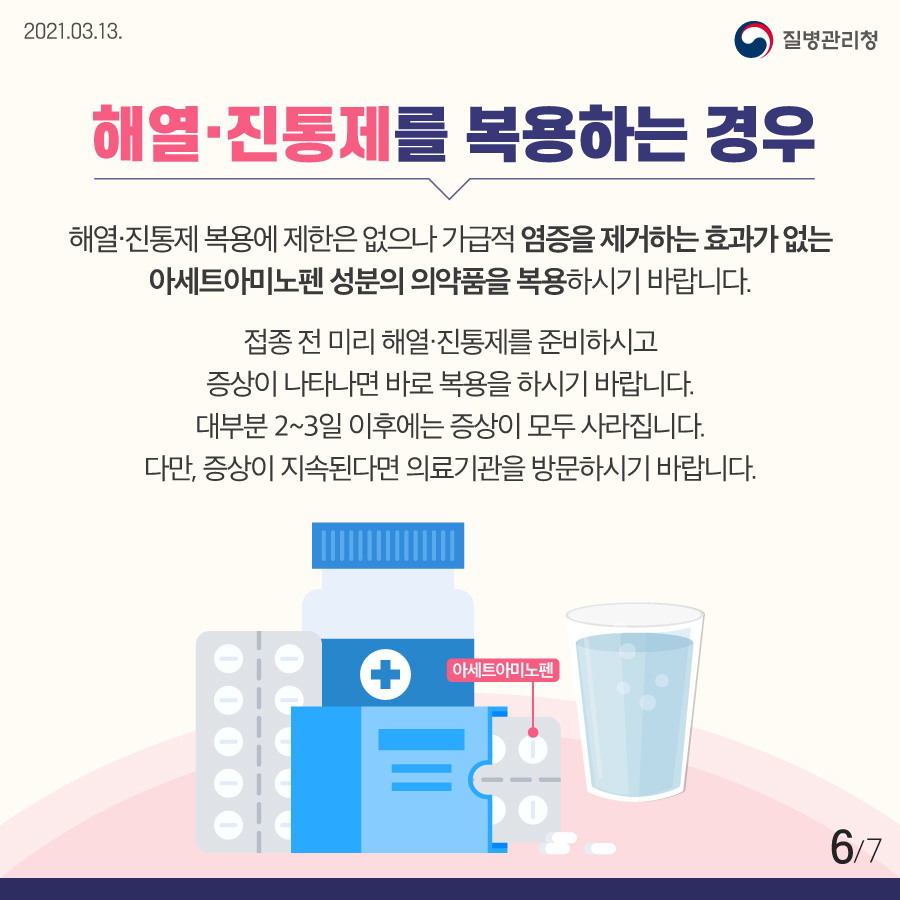 해열·진통제를 복용하는 경우 해열·진통제 복용에 제한은 없으나 가급적 염증을 제거하는 효과가 없는 아세트아미노펜 성분의 의약품을 복용하시기 바랍니다. 접종 전 미리 해열·진통제를 준비하시고 증상이 나타나면 바로 복용하시기 바랍니다. 대부분 2~3일 이후에는 증상이 모두 사라집니다. 다만, 증상이 지속된다면 의료기관을 방문하시기 바랍니다.