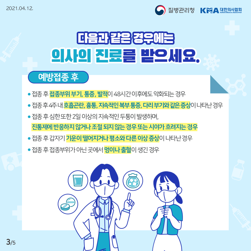 이럴 땐, 의사의 진료를 받으세요 접종 후 접종부위 부기, 통증, 발적이 48시간 이후에도 악화되는 경우 접종 후 4주 내 호흡곤란, 흉통, 지속적인 복부 통증, 다리 부기와 같은 증상이 나타난 경우 접종 후 심한 또한 2일 이상의 지속적인 두통이 발생하며, 진통제에 반응하지 않거나 조절 되지 않는 경우 또는 시야가 흐려지는 경우 접종 후 갑자기 기운이 떨어지거나 평소와 다른 이상 증상이 나타난 경우 접종 후 접종부위가 아닌 곳에서 멍이나 출혈이 생긴 경우