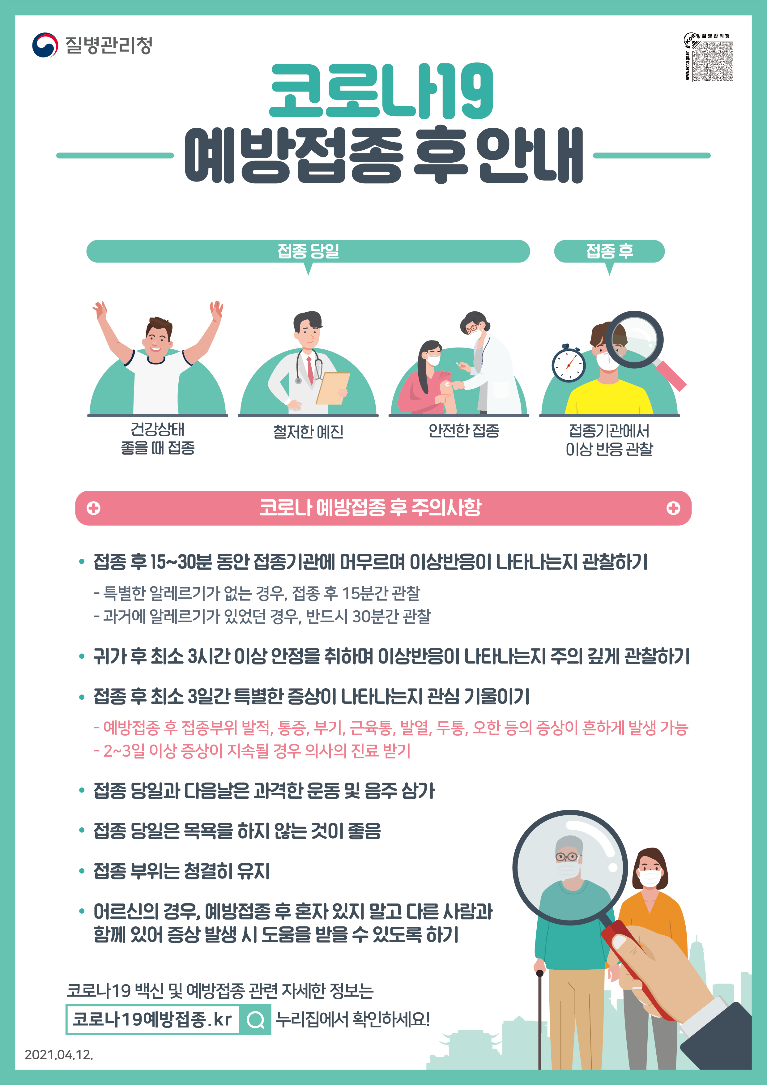 코로나19 예방접종 후 안내 접종 당일 건강상태 좋을 때 접종 철저한 예진 안전한 접종 접종 후 접종기관에서 이상 반응 관찰 코로나 예방접종 후 주의사항 *접종 후 15~30분 동안 접종기관에 머무르며 이상반응이 나타나는지 관찰하기 - 특별한 알레르기가 없는 경우, 접종 후 15분간 관찰 - 과거에 알레르기가 있었던 경우, 반드시 30분간 관찰 *귀가 후 최소 3시간 이상 안정을 취하며 이상반응이 나타나는지 주의 깊게 관찰하기 *접종 후 최소 3일간 특별한 증상이 나타나는지 관심 기울이기 - 예방접종 후 접종부위 발적, 통증, 부기, 근육통, 발열, 두통, 오한 등의 증상이 흔하게 발생 가능 - 3일 이상 증상이 지속될 경우 가까운 의료기관 방문하기 *접종 당일과 다음날은 과격한 운동 및 음주 삼가 *접종 당일은 목욕을 하지 않는 것이 좋음 *접종 부위는 청결히 유지 *어르신의 경우, 예방접종 후 혼자 있지 말고 다른 사람과 함께 있어 증상 발생 시 도움을 받을 수 있도록 하기 코로나19 백신 및 예방접종 관련 자세한 정보는 코로나19예방접종.kr 누리집에서 확인하세요!