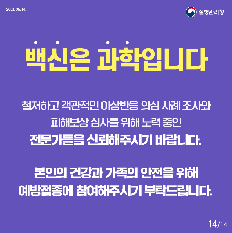 백신은 과학입니다 철저하고 객관적인 이상반응 의심 사례 조사와 피해보상 심사를 위해 노력 중인 전문가들을 신뢰해주시기 바랍니다. 본인의 건강과 가족의 안전을 위해 예방접종에 참여해주시기 부탁드립니다. 