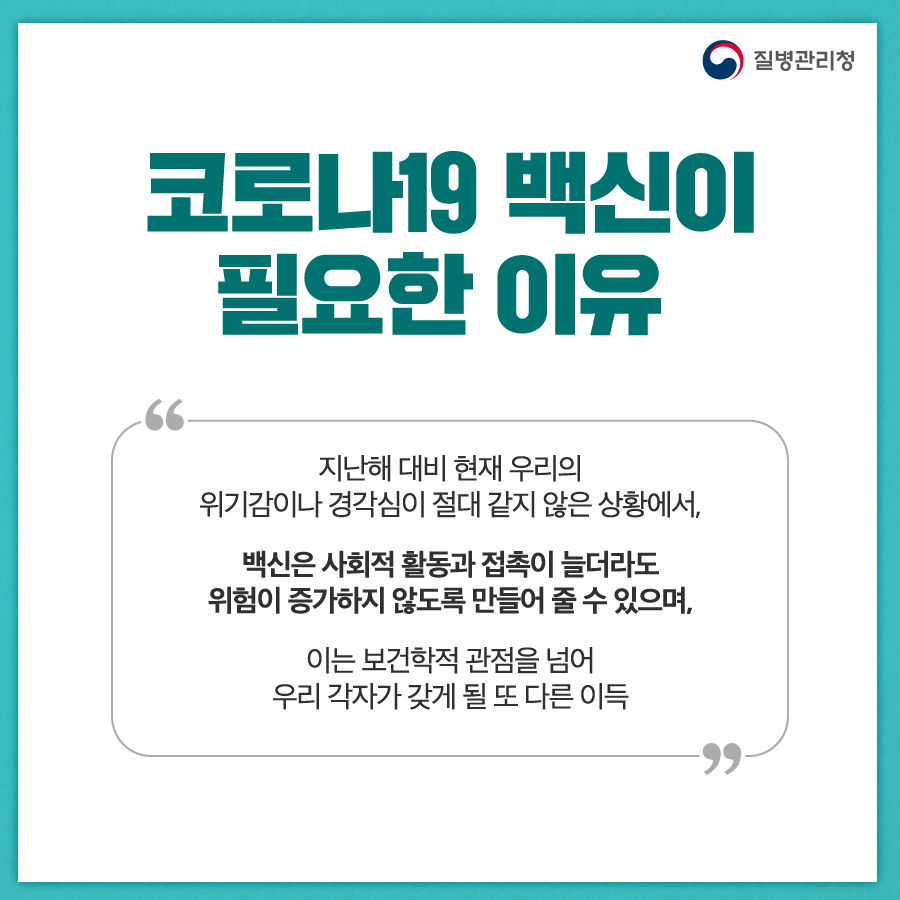 코로나19 백신이 필요한 이유 지난해 대비 현재 우리의 위기감이나 경각심이 절대 같지 않은 상황에서, 백신은 사회적 활동과 접촉이 늘더라도 위험이 증가하지 않도록 만들어 줄 수 있으며, 이는 보건학적 관점을 넘어 우리 각자가 갖게 될 또 다른 이득