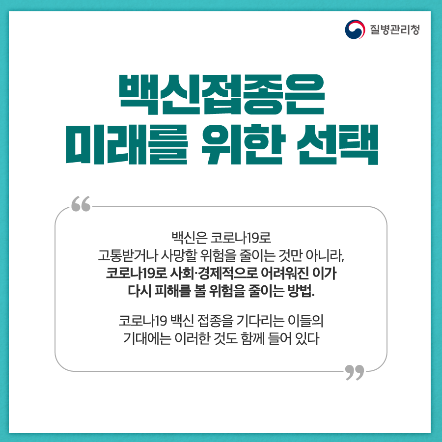 백신접종은 미래를 위한 선택 백신은 코로나19로 고통받거나 사망할 위험을 줄이는 것만 아니라, 코로나19로 사회·경제적으로 어려워진 이가 다시 피해를 볼 위험을 줄이는 방법. 코로나19 백신 접종을 기다리는 이들의 기대에는 이러한 것도 함께 들어 있다