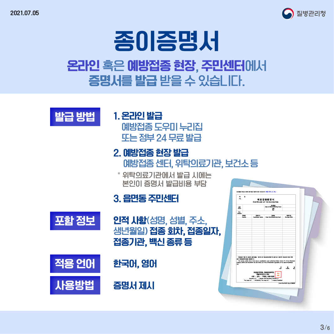 종이증명서 온라인 혹은 예방접종 현장, 주민센터에서 증명서를 발급 받을 수 있습니다. 발급방법 - 1.온라인 발급 예방접종 도우미 누리집 또는 정부 24 무료 발급 2. 예방접종 현장 발급 예방접종 센터, 위탁의료기관, 보건소 등 ＊위탁의료기관에서 발급 시에는 본인이 증명서 발급 비용 부담 3. 읍면동 주민센터 포함정보 - 인적사항(성명, 성별, 주소, 생년월일) 접종 회차, 접종일자, 접종기관, 백신 종류 등 적용언어 - 한국어, 영어 사용방법 - 증명서 제시