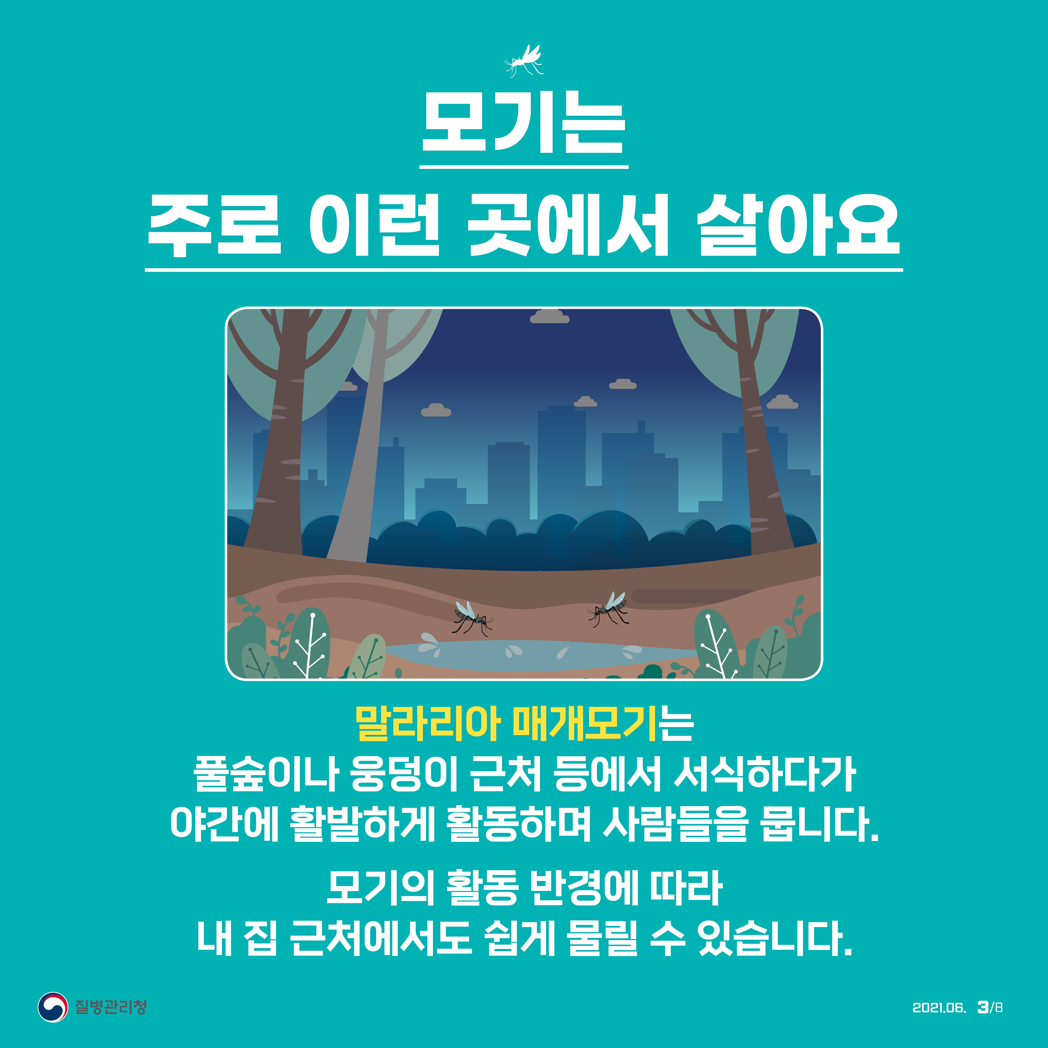 모기는 주로 이런 곳에서 살아요 말라리아 매개모기는 풀숲이나 웅덩이 근처 등에서 서식하다가 야간에 활발하게 활동하며 사람들을 뭅니다. 모기는 활동 반경에 따라 내 집 근처에서도 쉽게 물릴 수 있습니다. 질병관리청 2021년 6월 8페이지 중 3페이지