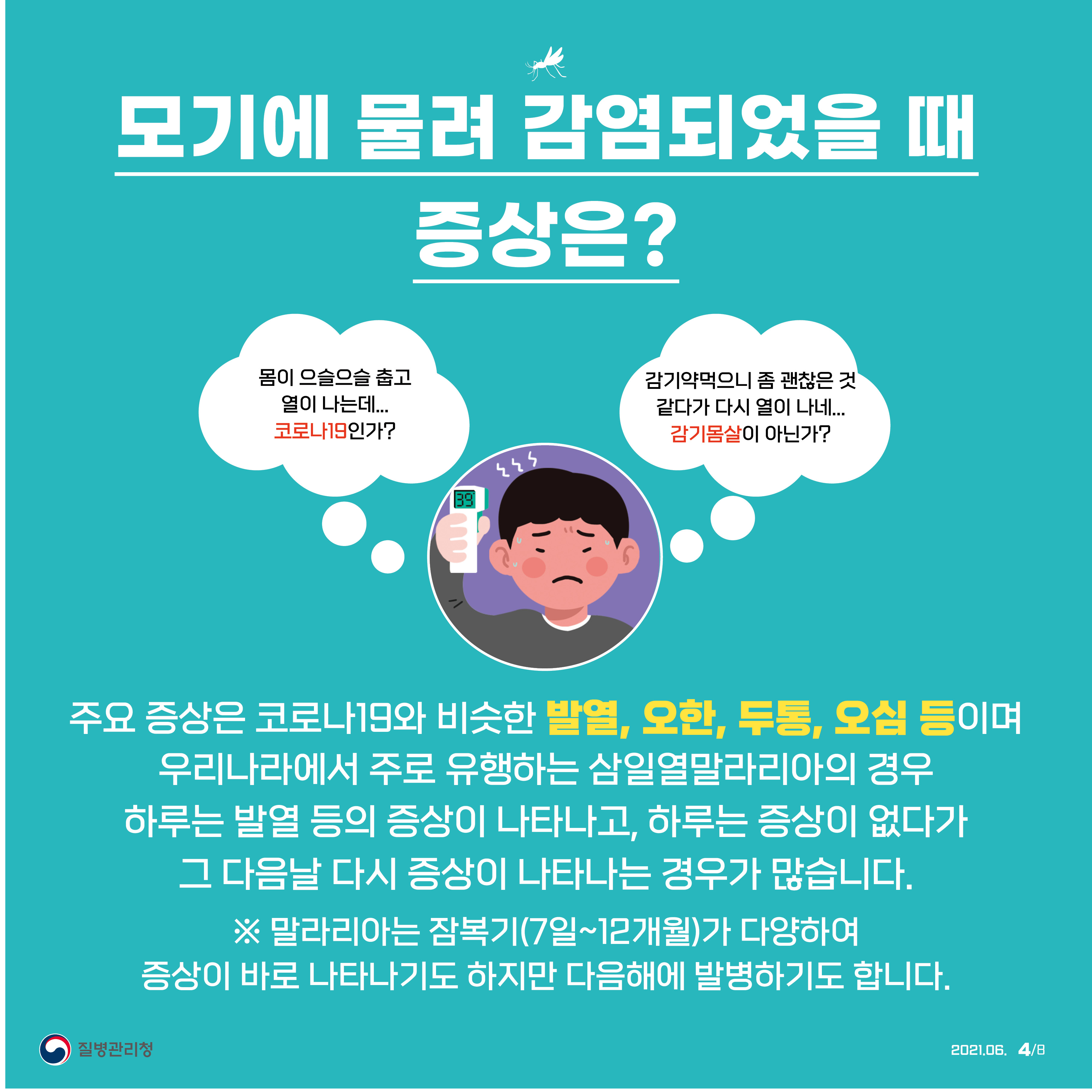 모기에 물려 감염되었을 때 증상은? '몸이 으슬으슬 춥고 열이 나는데…코로나19인가?', '감기약 먹으니 좀 괜찮은 것 같다가 다시 열이 나네…감기몸살이 아닌가?'. 주요 증상은 코로나19와 비슷한 발열, 오한, 두통, 오심 등이며 우리나라에서 주로 유행하는 삼일열말라리아의 경우 하루는 발열 등의 증상이 나타나고, 하루는 증상이 없다가 그 다음날 다시 증상이 나타나는 경우가 많습니다. ※말라리아는 잠복기(7일~12개월)가 다양하여 증상이 바로 나타나기도 하지만 다음해에 발병하기도 합니다. 질병관리청 2021년 6월 8페이지 중 4페이지