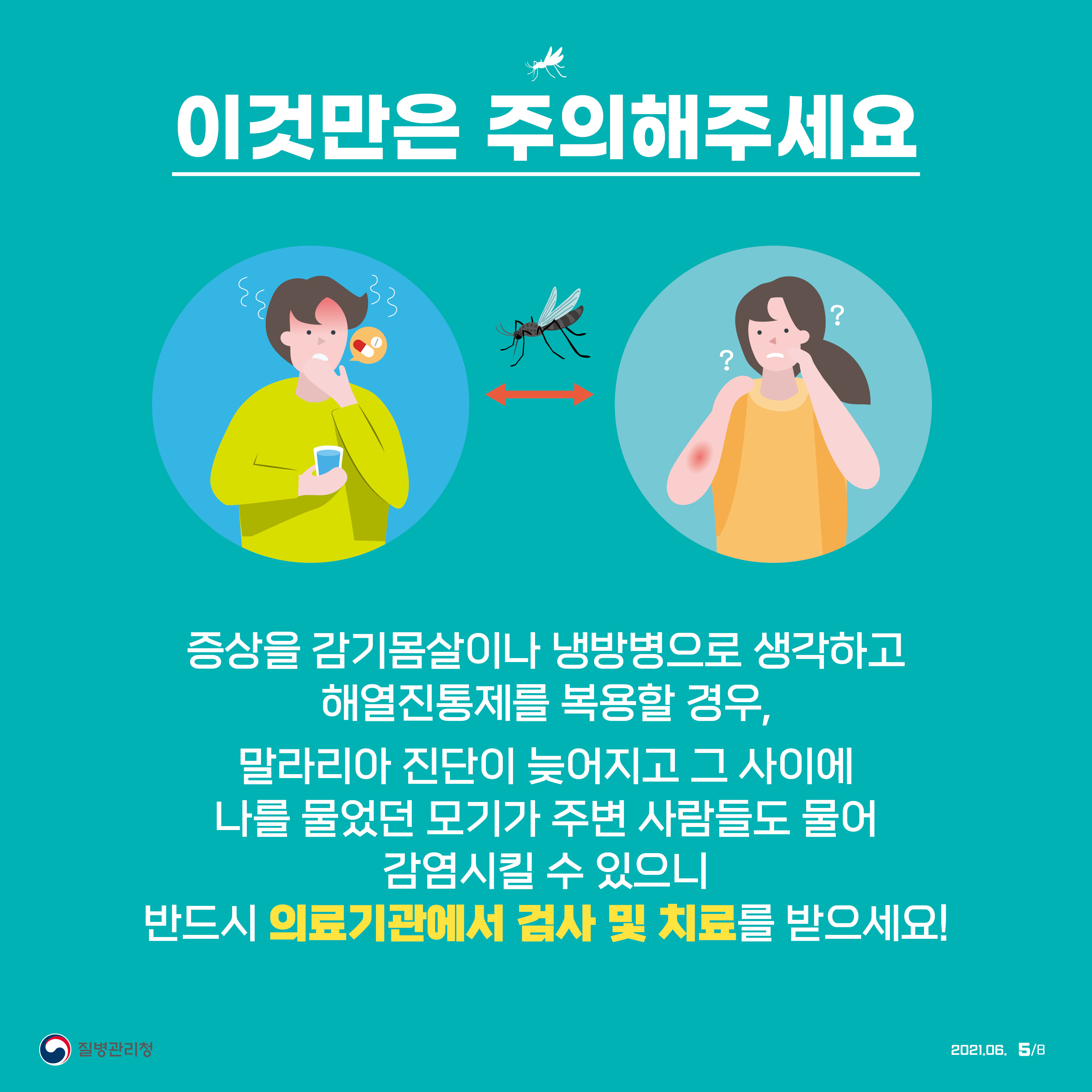 이것만은 주의해주세요. 증상을 감기몸살이나 냉방병으로 생각하고 해열진통제를 복용할 경우, 말라리아 진단이 늦어지고 그 사이에 나를 물었던 모기가 주변 사람들도 물어 감염시킬 수 있으니 반드시 의료기관에서 검사 및 치료를 받으세요! 질병관리청 2021년 6월 8페이지 중 5페이지