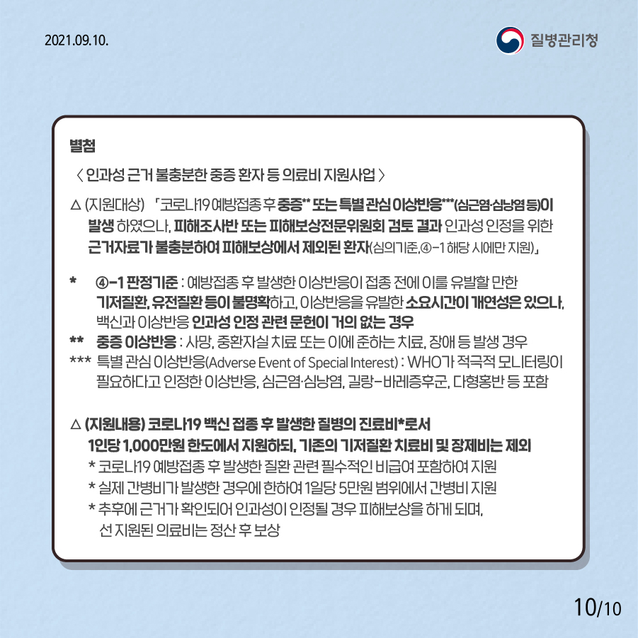 별첨 <인과성 근거 불충분한 중증 환자 등 의료비 지원사업> △ (지원대상) 「코로나19 예방접종 후 중증** 또는 특별 관심 이상반응***(심근염·심낭염 등)이 발생 하였으나, 피해조사반 또는 피해보상전문위원회 검토 결과 인과성 인정을 위한 근거자료가 불충분하여 피해보상에서 제외된 환자(심의기준, ④-1 해당 시에만 지원)」 * ④-1 판정기준 : 예방접종 후 발생한 이상반응이 접종 전에 이를 유발할 만한 기저질환, 유전질환 등이 불명확하고, 이상반응을 유발한 소요시간이 개연성은 있으나, 백신과 이상반응 인과성 인정 관련 문헌이 거의 없는 경우 ** 중증 이상반응 : 사망, 중환자실 치료 또는 이에 준하는 치료, 장애 등 발생 경우 *** 특별 관심 이상반응(Adverse Event of Special Interest), : WHO가 적극적 모니터링이 필요하다고 인정한 이상반응, 심근염·심낭염, 길랑-바레증후군, 다형홍반 등 포함 *중증 이상반응 : 사망, 중환자실 치료 또는 이에 준하는 치료, 장애 등 발생 경우 △(지원내용) 코로나19 백신 접종 후 발생한 질병의 진료비*로서 1인당 1,000만원 한도에서 지원하되, 기존의 기저질환 치료비 및 장제비는 제외 *코로나19 예방접종 후 발생한 질환 관련 필수적인 비급여 포함하여 지원 *실제 간병비가 발생한 경우에 한하여 1일당 5만원 범위에서 간병비 지원 *추후에 근거가 확인되어 인과성이 인정될 경우 피해보상을 하게 되며, 선 지원된 의료비는 정산 후 보상 