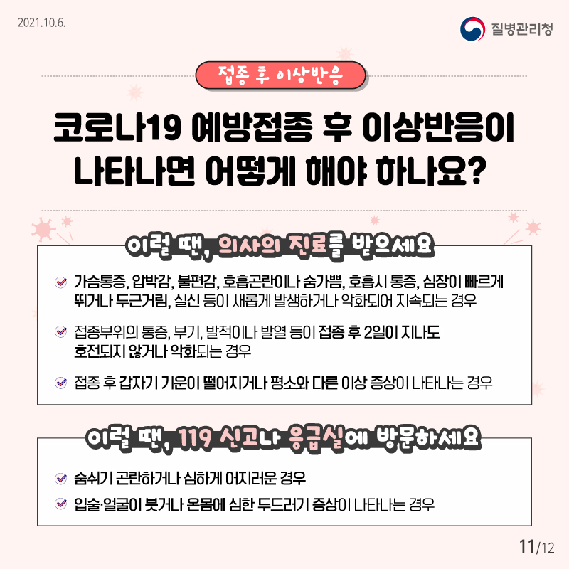 2021.10.6 질병관리청 접종 후 이상반응 코로나19 예방접종 후 발생 가능한 이상반응은 무엇인가요? 이럴땐, 의사의 진료를 받으세요 ­ 가슴통증, 압박감, 불편감, 호흡곤란이나 숨가쁨, 호흡시 통증, 심장이 빠르게 뛰거나 두근거림, 실신 등이 새롭게 발생하거나 악화되어 지속되는 경우 ­ 접종부위의 통증, 부기, 발적이나 발열 등이 접종 후 2일이 지나도 호전되지 않거나 악화되는 경우 ­ 접종 후 갑자기 기운이 떨어지거나 평소와 다른 이상 증상이 나타나는 경우 이럴 땐, 119로 연락하거나 가까운 응급실로 내원하세요 ­ 숨쉬기 곤란하거나 심하게 어지러운 경우, - 입술·얼굴이 붓거나 온몸에 심한 두드러기 증상이 나타나는 경우