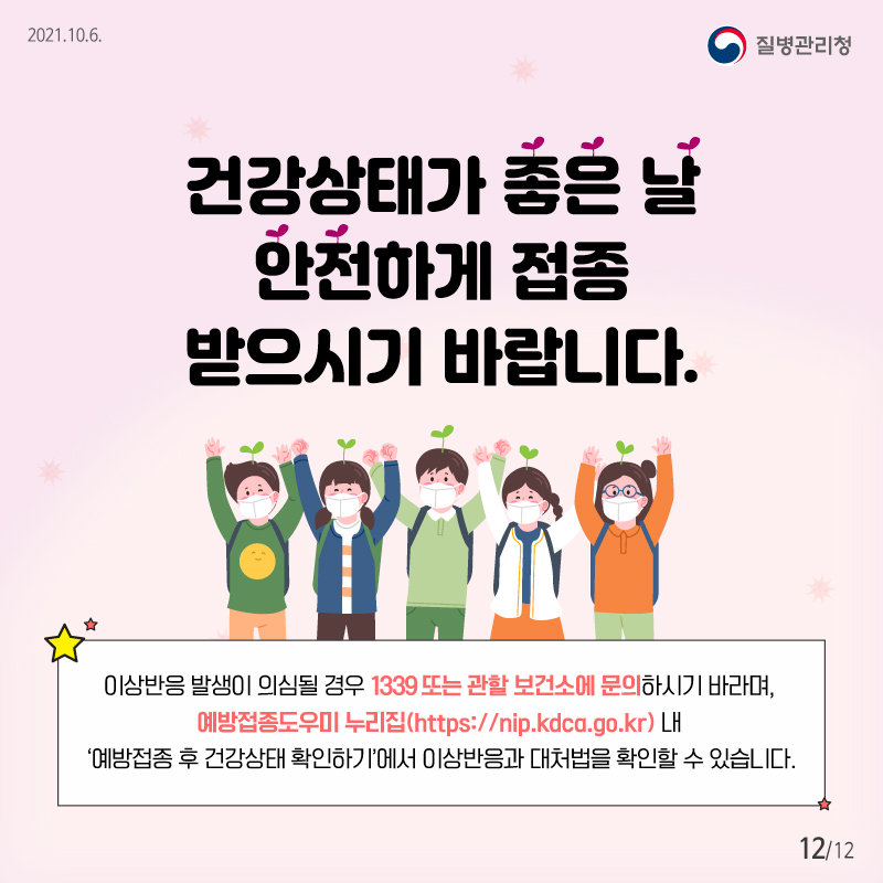 2021.10.6 질병관리청 건강상태가 좋은 날 안전하게 접종 받으시기 바랍니다. 이상반응 발생이 의심될 경우 1339 또는 관할 보건소에 문의하시기 바라며, 예방접종도우미 누리집(https://nip.kdca.go.kr) 내 ‘예방접종 후 건강상태 확인하기’에서 이상반응과 대처법을 확인할 수 있습니다.