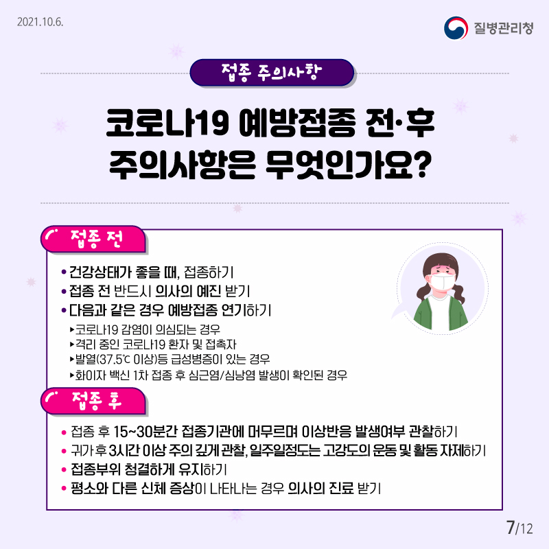 2021.10.6 질병관리청 접종 주의사항 코로나19 예방접종 전·후 주의사항은 무엇인가요? 접종 전 ▸건강상태가 좋을 때, 접종하기 ▸접종 전 반드시 의사의 예진 받기 ▸다음과 같은 경우 예방접종 연기하기 ­ 코로나19 감염이 의심되는 경우 ­ 격리 중인 코로나19 환자 및 접촉자 - 발열(37.5℃ 이상)등 급성병증이 있는 경우 - 화이자 백신 접종 후 심근염/심낭염 발생이 확인된 경우 접종 후 ▸접종 후 15~30분간 접종기관에 머무르며 이상반응 발생여부 관찰하기 ▸귀가 후 3시간 이상 주의 깊게 관찰하고 일주일정도는 고강도의 운동 및 활동 자제하기 ▸접종부위 청결하게 유지하기 ▸평소와 다른 신체 증상이 나타나는 경우 의사의 진료 받기