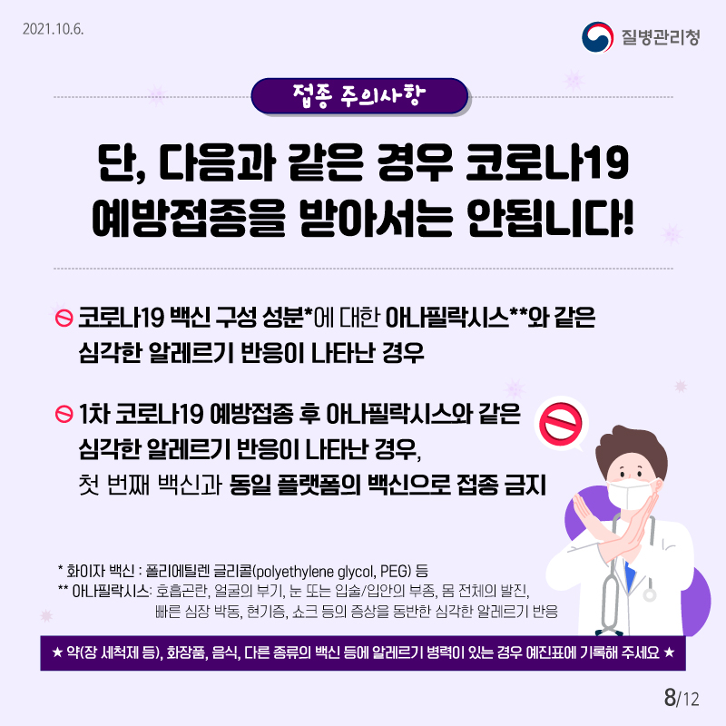 2021.10.6 질병관리청 접종 주의사항 단 ! 다음과 같은 경우 코로나19 예방접종을 받아서는 안됩니다! ▸코로나19 백신 구성 성분에 대한 아나필락시스*와 같은 심각한 알레르기 반응이 나타난 경우 ▸1차 코로나19 예방접종 후 아나필락시스와 같은 심각한 알레르기 반응이 나타난 경우, 첫 번째 백신과 동일 플랫폼의 백신으로 접종 금기 * 화이자 백신 : 폴리에틸렌 글리콜(polyethylene glycol, PEG) 등 * 아나필락시스: 호흡곤란, 얼굴의 부기, 눈 또는 입술/입안의 부종, 몸 전체의 발진, 빠른 심장 박동, 현기증, 쇼크 등의 증상을 동반한 심각한 알레르기 반응 ★ 약(장 세척제 등), 화장품, 음식, 다른 종류의 백신 등에 알레르기 병력이 있는 경우 예진표에 기록해 주세요★