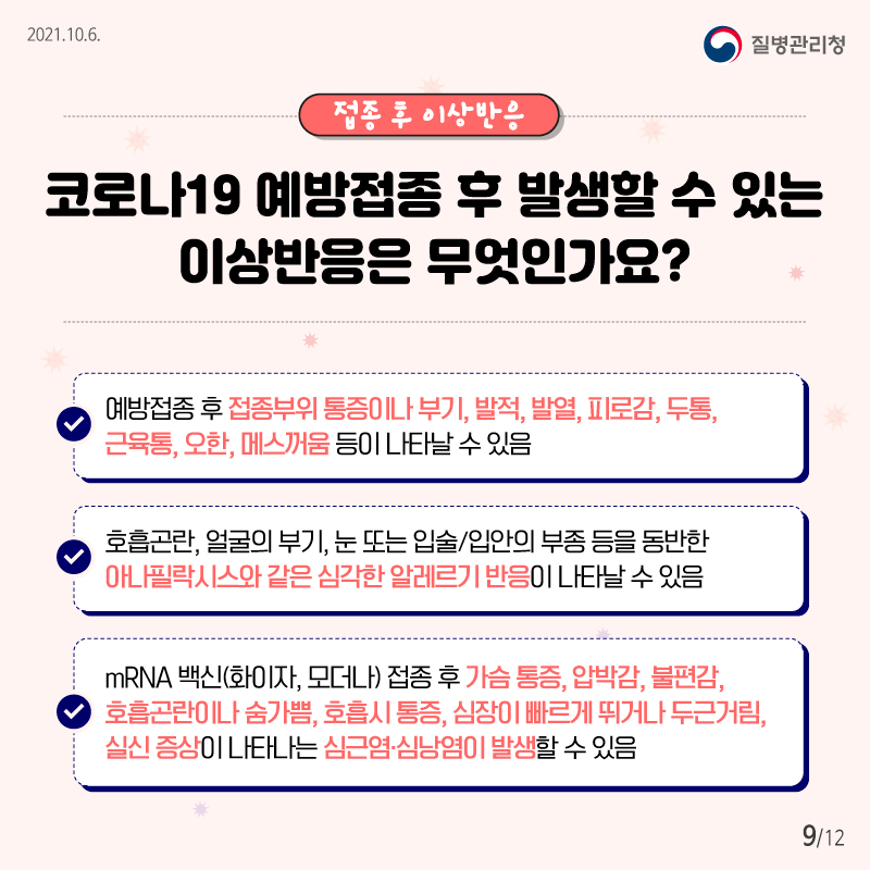 2021.10.6 질병관리청 접종 후 이상반응 코로나19 예방접종 후 발생할 수 있는 이상반응은 무엇인가요? ▸예방접종 후 접종부위 통증이나 부기, 발적, 발열, 피로감, 두통, 근육통, 오한, 메스꺼움 등이 나타날 수 있음 ▸호흡곤란, 얼굴의 부기, 눈 또는 입술/입안의 부종 등을 동반한 아나필락시스와 같은 심각한 알레르기 반응이 나타날 수 있음 ▸mRNA 백신(화이자, 모더나) 접종 후 가슴 통증, 압박감, 불편감, 호흡곤란이나 숨가쁨, 호흡시 통증, 심장이 빠르게 뛰거나 두근거림, 실신 증상이 나타나는 심근염·심낭염이 발생할 수 있음