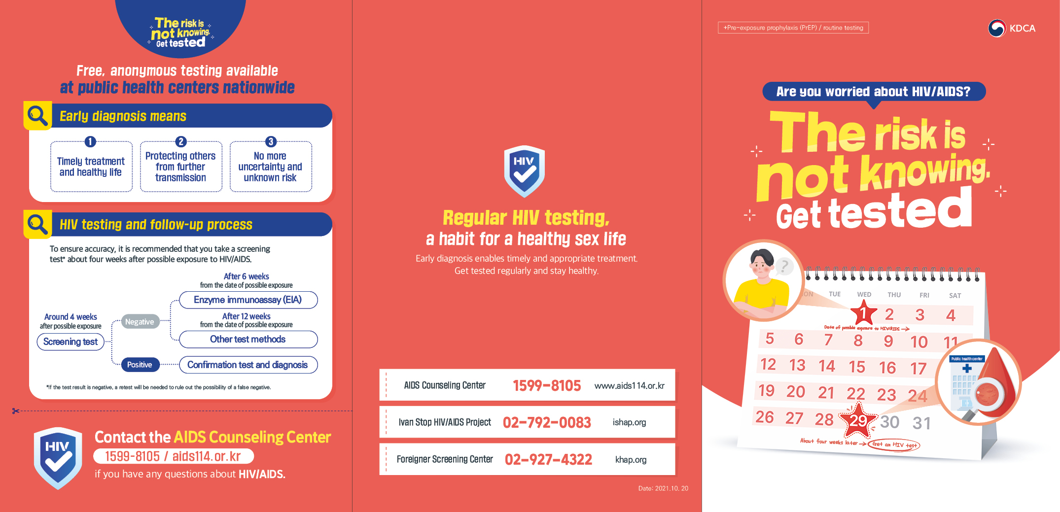 +Pre-exposure prophylaxis (PrEP) / routine testing Are you worried about HIV/AIDS? The risk is not knowing. Free, anonymous testing available at public health centers nationwide Early diagnosis means 1 Timely treatment and healthy life 2 Protecting others from further transmission 3 No more uncertainty and unknown risk HIV testing and follow-up process To ensure accuracy, it is recommended that you take a screening test* about four weeks after possible exposure to HIV/AIDS. Around 4 weeks after possible exposure Screening test Negative After 6 weeks from the date of possible exposure Enzyme immunoassay (EIA) After 12 weeks from the date of possible exposure Other test methods Positive Confirmation test and diagnosis * If the test result is negative, a retest will be needed to rule out the possibility of a false negative. Contact the AIDS Counseling Center (1599-8105 / aids114.or.kr) if you have any questions about HIV/AIDS. Routing testing, healthy life. Routine HIV and STD testing, healthy sex life for you and your partner. With early diagnosis and treatment, you can continue to live a healthy life and reduce the risk of transmitting virus to others. Immediate treatment of STDs can lower the risk of HIV infection and help you to stay healthy without side effects. If you are unable to visit the test sites, you can take a self-test. Self-tests are recommended after 12 weeks from the possible exposure. The HIV self-test kit using oral fluid is available online or at pharmacies nationwide. Search at oraquick.co.kr for the nearest pharmacy. The self-test takes only about 20 minutes. A positive self-test result is not an HIV diagnosis; you should get a confirmation test at a public health center. Know more about AIDS and prevent the spread! Use condoms, have peace of mind. Use condoms correctly to prevent AIDS. How to put on a condom properly 1 Take the condom out of the package and pinch the tip of the condom. 2 Unroll the condom down the erect penis. 3 After ejaculation and pulling out, hold the tip of the condom and take it off while the penis is still hard. 4 Tie up the used condom, wrap it in a tissue, and put it in the bin. Caution: Check the expiration date. Do not reuse. Always use water-based lubricants. AIDS can be managed with antiviral drugs. U=U, Undetectable = Untransmittable Stay health with daily medications [Source] UNAIDS* (2018), etc. *The Joint United Nations Programme on HIV/AIDS With consistent therapy and medications, people with HIV can live a health life and lower the chance of spreading it to others. HIV can be prevented with pre-exposure prophylaxis (PrEP)! Consider pre-exposure prophylaxis (PrEP) if any of the following: Your partner is HIV positive. You are at higher risk of HIV infection, including but not limited to: -Men who have sex with men (MSM) -Irregular use of condom or not using condom -Diagnosis with sexually transmitted diseases (e.g. syphilis, gonorrhea), -Having a sex partner with unconfirmed HIV-1 status. For safe and effective PrEP, consult with an infectious disease specialist. (Visit a hospital or clinic with an infectious disease department.) PrEP needs to be taken every day. It is not a substitute for safe sex practices such as using condoms. PrEP is a preion drug that requires regular checkups for adverse effects. You will need to consult with a specialist to get a preion. HIV/AIDS/STD Screening Card Getting regular tests for HIV and sexually transmitted diseases (STDs) is key to healthy sex life. Name (or nickname) Test 1 2 3 4 Date Location Ivan Stop HIV/AIDS Project 02-792-0083 / AIDS Counseling Center 1599-8105 / KDCA Call Center 1339 Regular HIV testing, a habit for a healthy sex life. Early diagnosis enables timely and appropriate treatment. Get tested regularly and stay healthy. AIDS Counseling Center 1599-8105 aids114.or.kr Ivan Stop HIV/AIDS Project 02-792-0083 ishap.org Foreigner Screening Center 02-927-4322 khap.org Date : 2021.10.20