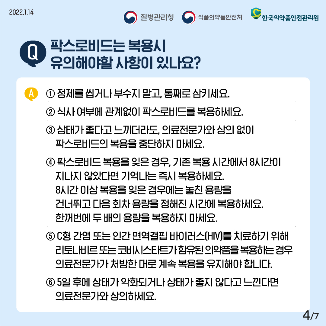 [2022년 1월 14일 질병관리청·식품의약품안전처·한국의약품안전관리원] Q. 팍스로비드 복용시 유의해야할 사항이 있나요? A. · 정제를 씹거나 부수지 말고, 통째로 삼키세요. · 식사 여부에 관계없이 팍스로비드를 복용하세요. · 상태가 좋다고 느끼더라도, 의료전문가와 상의 없이 팍스로비드의 복용을 중단하지 마세요. · 팍스로비드 복용을 잊은 경우, 기존 복용 시간에서 8시간이 지나지 않았다면 기억나는 즉시 복용하세요. 8시간 이상 복용을 잊은 경우에는 놓친 용량을 건너뛰고 다음 회차 용량을 정해진 시간에 복용하세요. 한꺼번에 두 배의 용량을 복용하지 마세요. · C형 간염 또는 인간 면역결핍 바이러스(HIV)를 치료하기 위해 리토나비르 또는 코비시스타트가 함유된 의약품을 복용하는 경우 의료전문가가 처방한 대로 계속 복용을 유지해야 합니다. · 5일 후에 상태가 악화되거나 상태가 좋지 않다고 느낀다면 의료전문가와 상의하세요. [7페이지 중 4페이지]