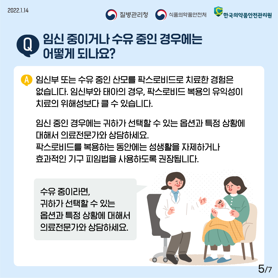 [2022년 1월 14일 질병관리청·식품의약품안전처·한국의약품안전관리원] Q. 임신 중이거나 수유 중인 경우에는 어떻게 하나요? A. 임신부 또는 수유 중인 산모를 팍스로비드로 치료한 경험은 없습니다. 임신부와 태아의 경우, 팍스로비드 복용의 유익성이 치료의 위해성보다 클 수 있습니다. 임신 중인 경우에는 귀하가 선택할 수 있는 옵션과 특정 상황에 대해서 의료전문가와 상담하세요. 팍스로비드를 복용하는 동안에는 성생활을 자제하거나 효과적인 기구 피임법을 사용하도록 권장됩니다. 수유 중이라면, 귀하가 선택할 수 있는 옵션과 특정 상황에 대해서 의료전문가와 상담하세요. [7페이지 중 5페이지]