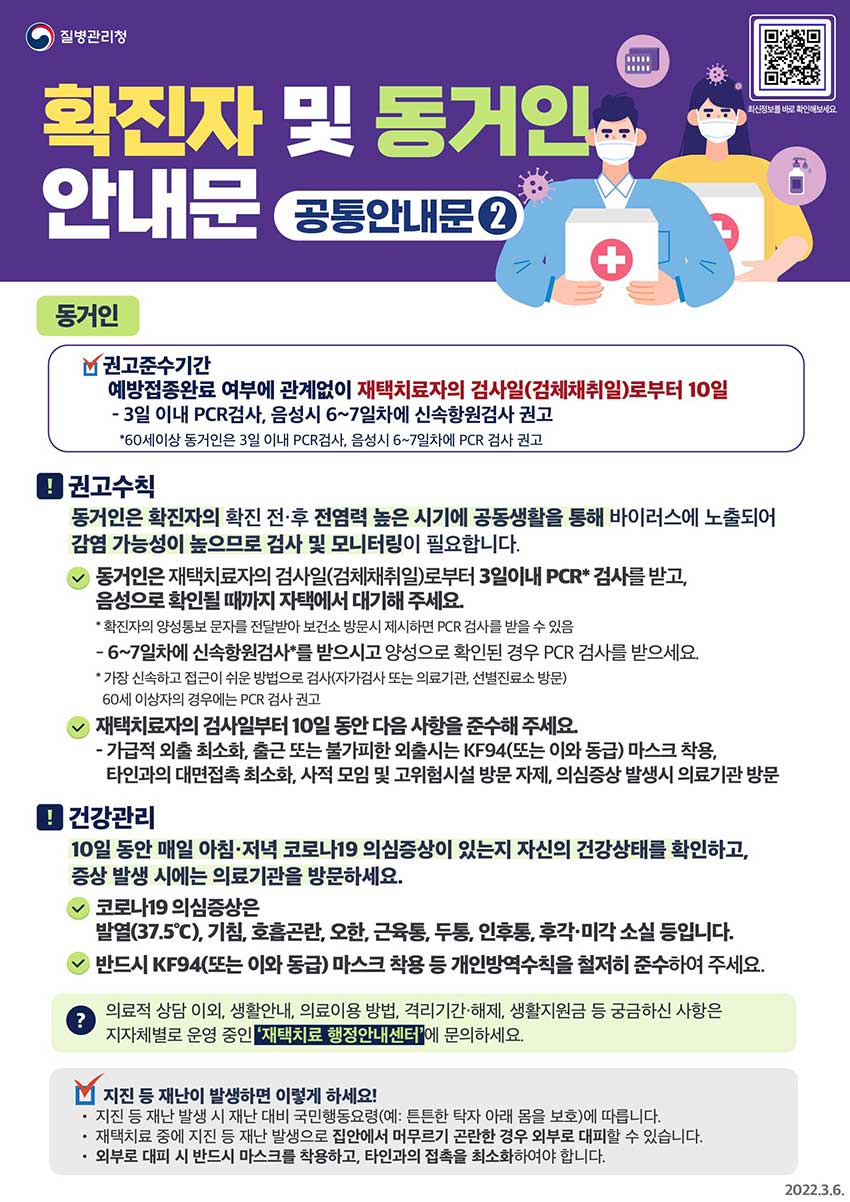 [질병관리청] 확진자 및 동거인 안내문(공통안내문2) '동거인'. ★ 권고준수기간. 예방접종완료 여부에 관계없이 재택치료자의 검사일(검체채취일)로부터 10일. - 3일 이내 PCR검사, 음성시 6~7일차에 신속항원검사 권고. ※ 60세이상 동거인은 3일 이내 PCR검사, 음성시 6~7일차에 PCR 검사 권고. □ 동거인은 확진자의 확진 전‧후 전염력 높은 시기에 공동생활을 통해 바이러스에 노출되어 감염 가능성이 높으므로 검사 및 모니터링이 필요합니다. ㅇ 동거인은 재택치료자의 검사일(검체채취일)로부터 3일이내 PCR* 검사를 받고, 음성으로 확인될 때까지 자택에서 대기해 주세요. * 확진자의 양성통보 문자를 전달받아 보건소 방문시 제시하면 PCR 검사를 받을 수 있음. - 6~7일차에 신속항원검사*를 받으시고 양성으로 확인된 경우 PCR 검사를 받으세요. * 가장 신속하고 접근이 쉬운 방법으로 검사(자가검사 또는 의료기관·선별진료소 방문). 60세 이상자의 경우에는 PCR 검사 권고ㅇ 재택치료자의 검사일부터 10일 동안 다음 사항을 준수해 주세요. - 가급적 외출 최소화, 출근 또는 불가피한 외출시는 KF94(또는 이와 동급) 마스크 착용, 타인과의 대면접촉 최소화, 사적 모임 및 고위험시설 방문 자제, 의심증상 발생시 의료기관 방문. □ (건강관리) 10일 동안 매일 아침·저녁 코로나19 의심증상이 있는지 자신의 건강상태를 확인하고, 증상 발생 시에는 의료기관을 방문하세요. ㅇ 코로나19 의심증상*은 발열(37.5℃), 기침, 호흡곤란, 오한, 근육통, 두통, 인후통, 후각‧미각 소실 등입니다. - 반드시 KF94(또는 이와 동급) 마스크 착용 등 개인방역수칙을 철저히 준수하여 주세요. ? 의료적 상담 이외, 생활안내, 의료이용 방법, 격리기간‧해제, 생활지원금 등 궁금하신 사항은 지자체별로 운영 중인 ‘재택치료 행정안내센터’에 문의하세요. ◈ 지진 등 재난이 발생하면 이렇게 하세요! • 지진 등 재난 발생 시 재난 대비 국민행동요령(예: 튼튼한 탁자 아래 몸을 보호)에 따릅니다. • 재택치료 중에 지진 등 재난 발생으로 집안에서 머무르기 곤란한 경우 외부로 대피할 수 있습니다. • 외부로 대피 시 반드시 마스크를 착용하고, 타인과의 접촉을 최소화하여야 합니다.