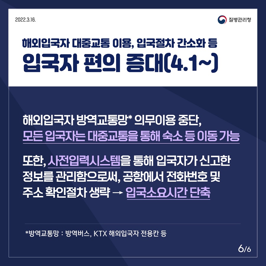 ㅇ 해외입국자 대중교통 이용, 입국절차 간소화 등 입국자 편의 증대(4.1~) - 해외입국자 방역교통망(방역버스, KTX 해외입국자 전용칸 등)의무이용 중단, 모든 입국자는 대중교통을 통해 숙소 등으로 이동 가능 - 또한, 사전입력시스템을 통해 입국자가 신고한 정보를 관리함으로써, 공항에서 전화번호 및 주소 확인절차 생략 → 입국소요시간 단축