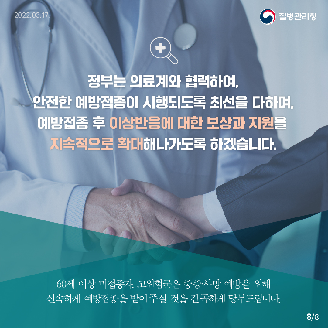 정부는 의료계와 협력하여, 안전한 예방접종이 시행되도록 최선을 다하며, 예방접종후 이상반응에 대한 보상과 지원을 지속적으로 확대해나가도록 하겠습니다. 60세이상 미접종자, 고위험군은 중증,사망 예방을 위해 신속하게 예방접종을 받아주실 것을 간곡하게 당부드립니다. 질병관리청.