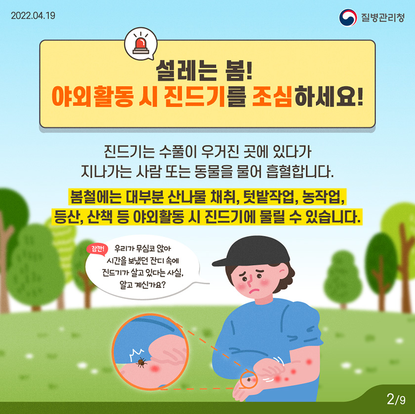 [2022년 4월 19일 질병관리청] 설레는 봄! 야외활동 시 진드기를 조심하세요! 진드기는 수풀이 우거진 곳에 있다가 지나가는 사람 또는 동물을 물어 흡혈합니다. 봄철에는 대부분 산나물 채취, 텃밭작업, 농작업, 등산, 산책 등 야외활동 시 진드기에 물릴 수 있습니다. 잠깐! 우리가 무심코 앉아 시간을 보냈던 잔디 속에 진드기가 살고 있다는 사실, 알고 계신가요? [9페이지 중 2페이지]