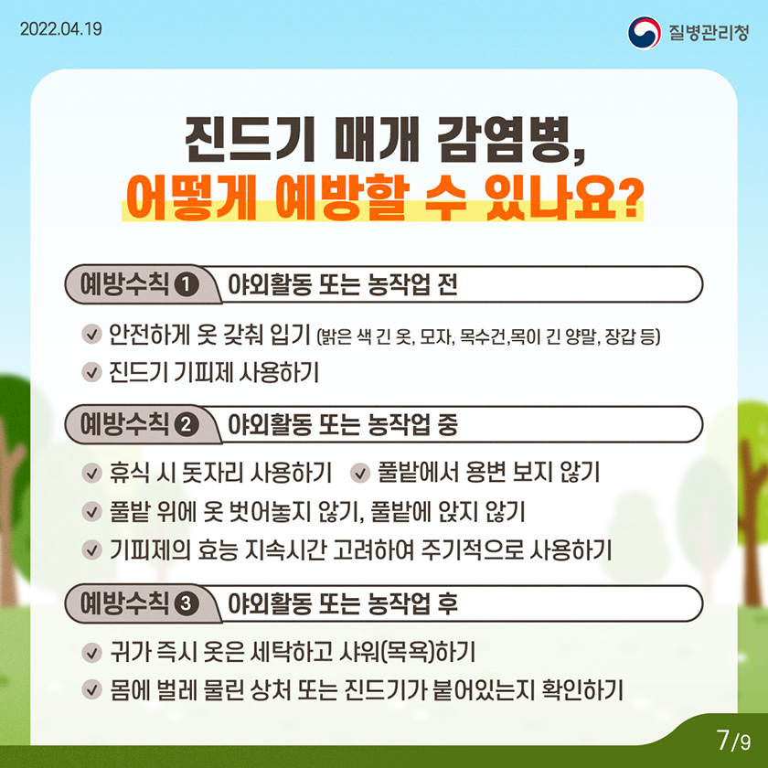 [2022년 4월 19일 질병관리청] 진드기 매개 감염병, 어떻게 예방할 수 있나요? 예방수칙1. 야외활동 또는 농작업 전.- 안전하게 옷 갖춰 입기(밝은 색 긴 옷, 모자, 목수건,목이 긴 양말, 장갑 등) - 진드기 기피제 사용하기. 예방수칙2. 야외활동 또는 농작업 중. - 휴식 시 돗자리 사용하기. - 풀밭 위에 옷 벗어놓지 않기 / 풀밭에 앉지 않기. - 풀밭에서 용변 보지 않기. - 기피제의 효능 및 지속시간을 고려하여 주기적으로 사용하기. 예방수칙3. 야외활동 또는 농작업 후. - 귀가 즉시 옷은 세탁하고 샤워(목욕)하기. - 몸에 벌레 물린 상처 또는 진드기가 붙어있는지 확인하기 [9페이지 중 7페이지]