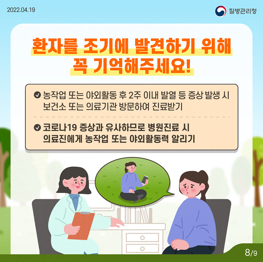 [2022년 4월 19일 질병관리청] 환자를 조기에 발견하기 위해 꼭 기억해주세요! - 농작업 또는 야외활동 후 2주 이내 발열 등 증상 발생 시 보건소 또는 의료기관 방문하여 진료받기. - 코로나19 증상과 유사하므로 병원진료 시 의료진에게 농작업 또는 야외활동력 알리기 [9페이지 중 8페이지]