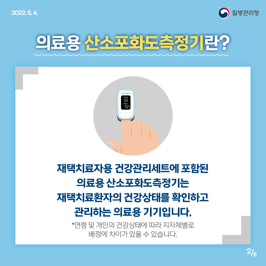 [2022년 5월 4일 질병관리청] 의료용 산소포화도측정기란? 재택치료자용 건강관리세트에 포함된 의료용산소포화도측정기는 재택치료환자의 건강상태를 확인하고 관리하는 의료용 기기입니다. *연령 및 개인의 건강상태에 따라 지자체별로 배정에 차이가 있을 수 있습니다. [5페이지 중 2페이지]