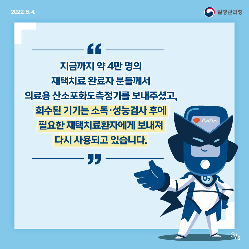 [2022년 5월 4일 질병관리청] 지금까지 약 4만 명의 재택치료 완료자 분들께서 의료용 산소포화도측정기를 보내주셨고, 회수된 기기는 소독·성능검사 후에 필요한 재택치료환자에게 보내져 다시 사용되고 있습니다. [5페이지 중 3페이지]