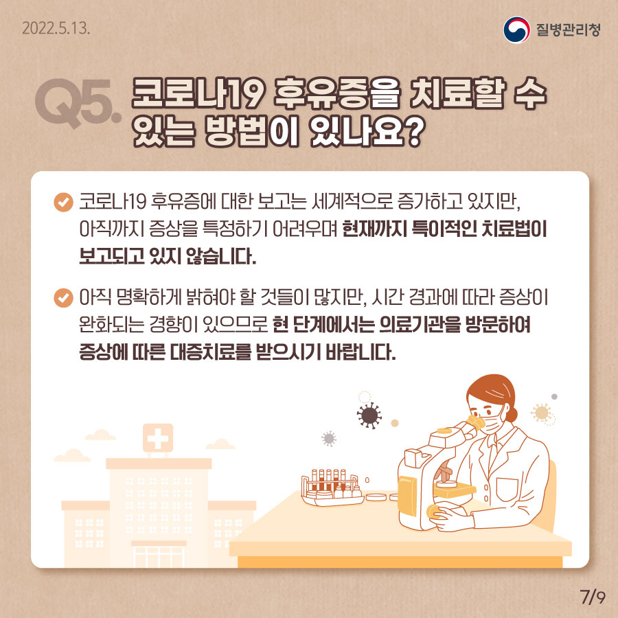 [질병관리청 2022년5월13일] Q5. 코로나19 후유증을 치료할 수 있는 방법이 있나요? 코로나19 후유증에 대한 보고는 세계적으로 증가하고 있지만, 아직까지 증상을 특정하기 어려우며 현재까지 특이적인 치료법이 보고되고 있지 않습니다. 아직 명확하게 밝혀야 할 것들이 많지만, 시간 경과에 따라 증상이 완화되는 경향이 있으므로 현 단계에서는 의료기관을 방문하여 증상에 따른 대증치료를 받으시기 바랍니다. [9페이지 중 7페이지]