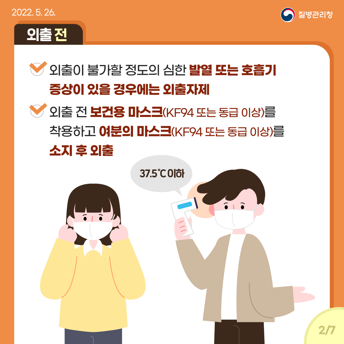 [2022년 5월 26일 질병관리청] [외출 전] 외출이 불가할 정도의 심한 발열 또는 호흡기 증상이 있을 경우에는 외출 자제. 외출 전 보건용 마스크(KF94 또는 동급 이상)를 착용하고 여분의 마스크(KF94 또는 동급 이상)를 소지 후 외출 [페이지 중 2페이지]