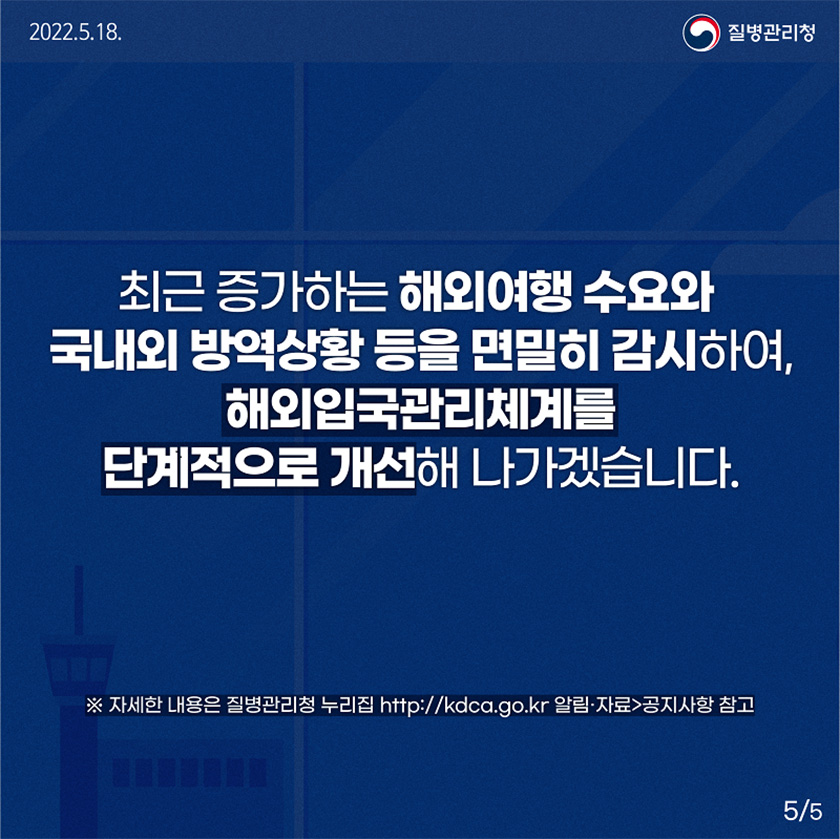 최근 증가하는 해외여행 수요와 국내외 방역상황 등을 면밀히 감시하여, 해외입국관리체계를 단계적으로 개선해 나가겠습니다. *자세한 내용은 질병관리청 누리집 http://kdca.go.kr 알림·자료>공지사항 참고