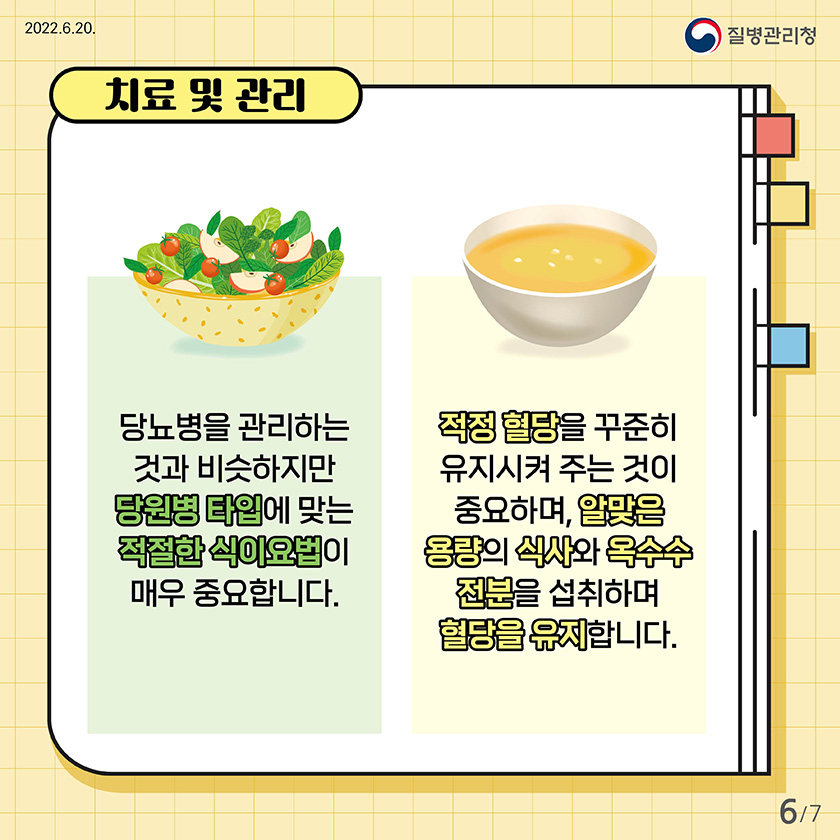 치료 및 관리 : 당뇨병을 관리하는 것과 비슷하지만 당원병 타입에 맞는 적절한 식이요법이 매우 중요합니다. 적정 혈당을 꾸준히 유지시켜 주는 것이 중요하며, 알맞은 용량의 식사와 옥수수 전분을 섭취하며 혈당을 유지합니다. 6/7