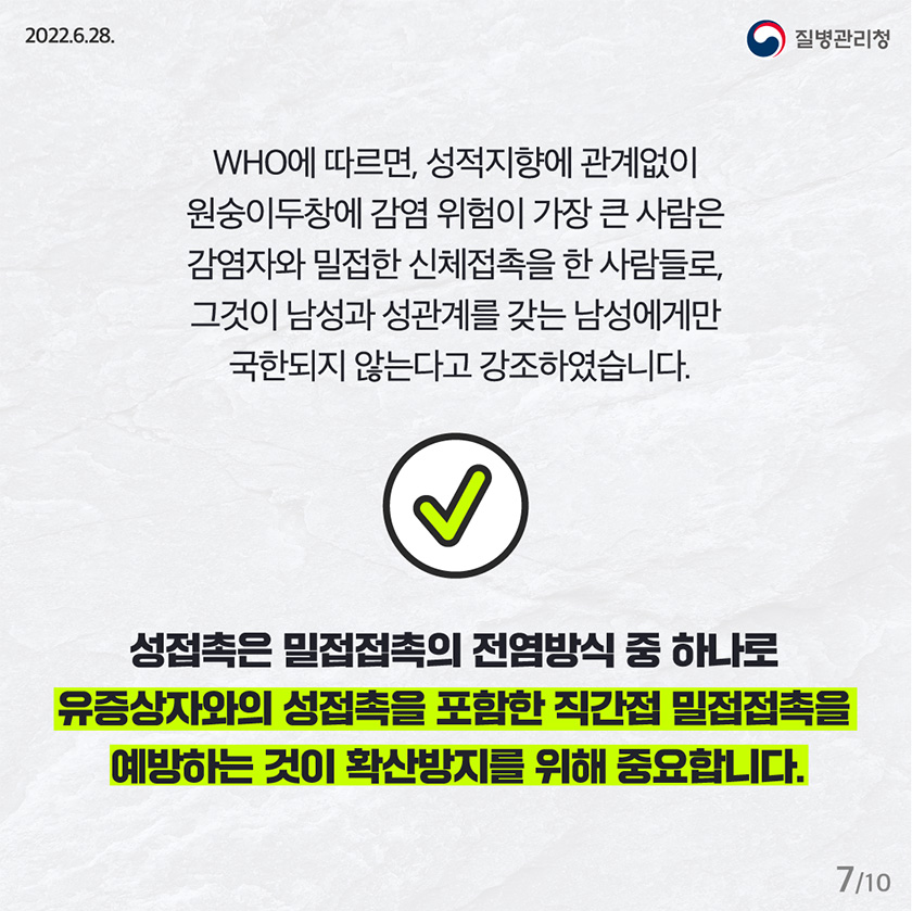 WHO에 따르면, 성적지향에 관계없이 원숭이두창에 감염 위험이 가장 큰 사람은 감염자와 밀접한 신체접촉을 한 사람들로, 그것이 남성과 성관계를 갖는 남성에게만 국한되지 않는다고 강조하였습니다. 성접촉은 밀접접촉의 전염방식 중 하나로 유증상자와의 성접촉을 포함한 직간접 밀접접촉을 예방하는 것이 확산방지를 위해 중요합니다.