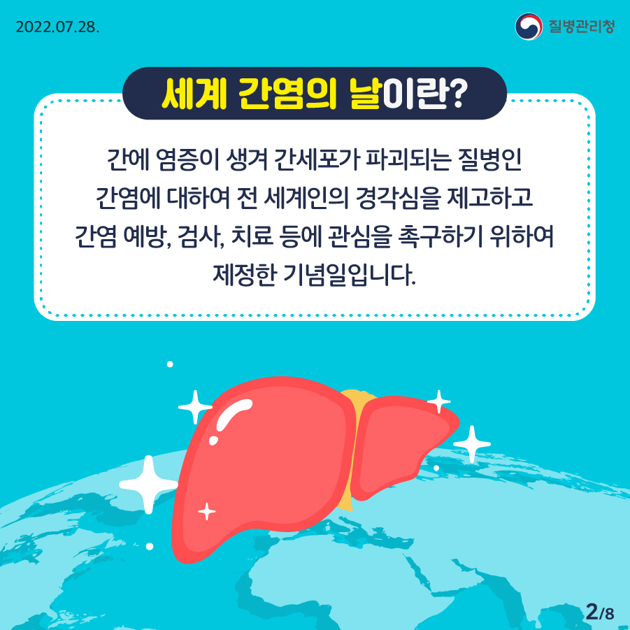 [2022년 7월 28일 질병관리청] 세계 간염의 날이란? 간에 염증이 생겨 간세포가 파괴되는 질병인 간염에 대하여 전 세계인의 경각심을 제고하고 간염 예방, 검사, 치료 등에 관심을 촉구하기 위하여 제정한 기념일입니다. [8페이지 중 2페이지]