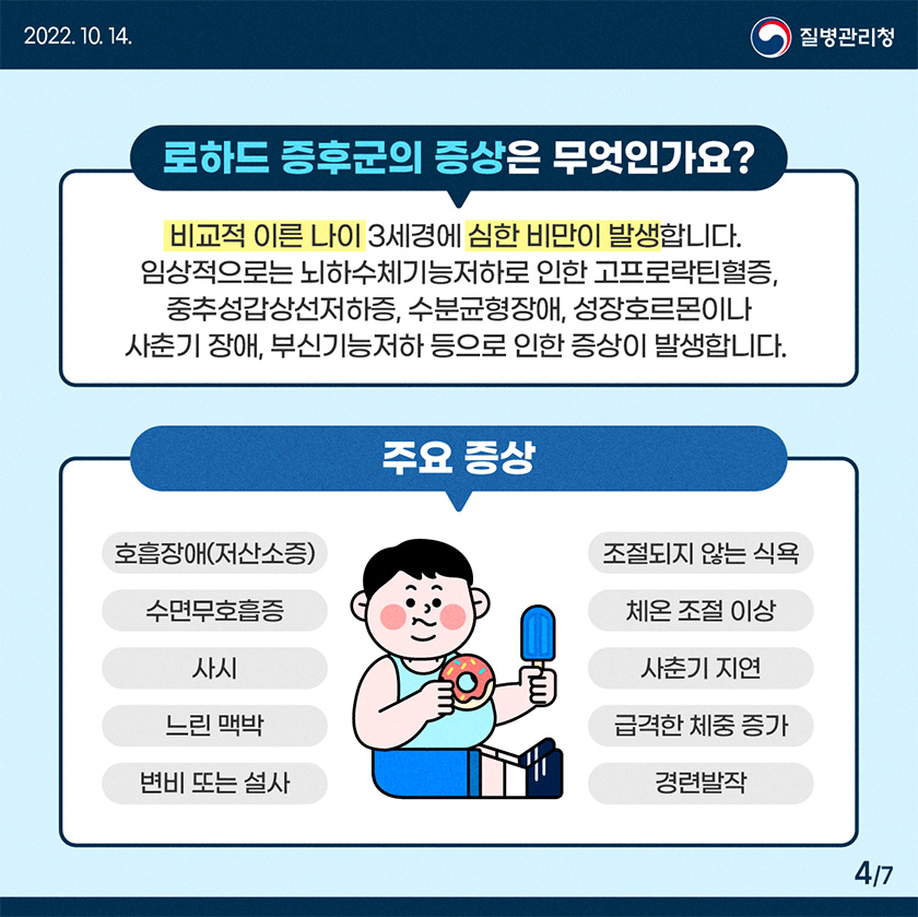 비교적 이른 나이 3세경에 심한 비만이 발생합니다. 임상적으로는 뇌하수체기능저하로 인한 고프로락틴혈증, 중추성갑상선저하증, 수분균형장애, 성장호르몬이나 사춘기 장애, 부신기능저하 등으로 인한 증상이 발생합니다. 주요증상, 호흡장애(저산소증),수면무호흡증,사시,서맥(느린 맥박),변비 또는 설사,조절되지 않는 식욕,체온 조절 이상,사춘기 지연,급격한 체중 증가,경련발작