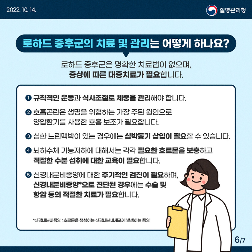 1. 규칙적인 운동과 식사조절로 체중을 관리해야 합니다. 2. 호흡곤란은 생명을 위협하는 가장 주된 원인으로 양압환기를 사용한 호흡 보조가 필요합니다. 3. 심한 서맥느릭맥박이 있는 경우에는 심박동기 삽입이 필요할 수 있습니다. 4. 뇌하수체 기능저하에 대해서는 각각 필요한 호르몬을 보충하고 적절한 수분 섭취에 대한 교육이 필요합니다. 5. 신경내분비종양에 대한 주기적인 검진이 필요하며, 신경내분비종양으로 진단된 경우에는 수술 및 항암 등의 적절한 치료가 필요합니다.*신경내분비종양 : 호르몬을 생성하는 신경내분비세포에 발생하는 종양